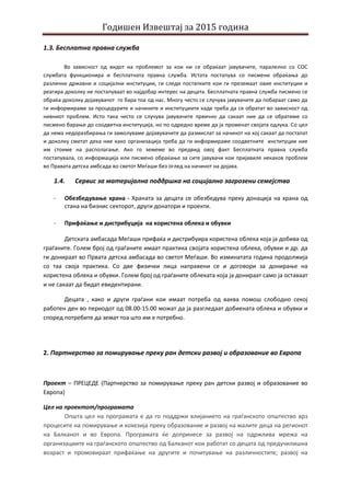 Годишен Извештај за 2015 година
1.3. Бесплатна правна служба
Во зависност од видот на проблемот за кои ни се обраќаат јавувачите, паралелно со СОС
службата функционира и бесплатната правна служба. Истата постапува со писмени обраќања до
различни државни и социјални институции, ги следи постапките кои ги преземаат овие институции и
реагира доколку не постапуваат во најдобар интерес на децата. Бесплатната правна служба писмено се
обраќа доколку дојавувачот го бара тоа од нас. Многу често се случува јавувачите да побараат само да
ги информираме за процедурите и начините и институциите каде треба да се обратат во зависност од
нивниот проблем. Исто така често се случува јавувачите првично да сакаат ние да се обратиме со
писмено барање до соодветна институција, но по одредно време да ја променат својата одлука. Со цел
да нема недоразбирања ги замолуваме дојавувачите да размислат за начинот на кој сакаат да постапат
и доколку сметат дека ние како организација треба да ги информираме соодветните институции ние
им стоиме на располагање. Ако го земеме во предвид овој факт Бесплатната правна служба
постапувала, со информација или писмено обраќање за сите јавувачи кои пријавиле некаков проблем
во Правата детска амбсада во светот Меѓаши без оглед на начинот на дојава.
1.4. Сервис за материјална поддршка на социјално загрозени семејства
- Обезбедување храна - Храната за децата се обезбедува преку донација на храна од
стана на бизнис секторот, други донатори и проекти.
- Прифаќање и дистрибуција на користена облека и обувки
Детската амбасада Меѓаши прифаќа и дистрибуира користена облека која ја добива од
граѓаните. Голем број од граѓаните имаат практика својата користена облека, обувки и др. да
ги донираат во Првата детска амбасада во светот Меѓаши. Во изминатата година продолжија
со таа своја практика. Со две физички лица направени се и договори за донирање на
користена облека и обувки. Голем број од граѓаните облеката која ја донираат само ја оставаат
и не сакаат да бидат евидентирани.
Децата , како и други граѓани кои имаат потреба од ваква помош слободно секој
работен ден во периодот од 08.00-15.00 можат да ја разгледаат добиената облека и обувки и
според потребите да земат тоа што им е потребно.
2. Партнерство за помирување преку ран детски развој и образование во Европа
Проект – ПРЕЦЕДЕ (Партнерство за помирување преку ран детски развој и образование во
Европа)
Цел на проектот/програмата
Општа цел на програмата е да го поддржи влијанието на граѓанското општество врз
процесите на помирување и кохезија преку образование и развој на малите деца на регионот
на Балканот и во Европа. Програмата ќе допринесе за развој на одржлива мрежа на
организациите на граѓанското општество од Балканот кои работат со децата од предучилишна
возраст и промовираат прифаќање на другите и почитување на различностите; развој на
 