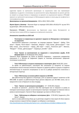 Годишен Извештај за 2015 година
одржливи мрежи на граѓанските организации на национално ниво кои промовираат
прифаќање на другите и почитување на различностите преку образование во раното детство
во земјите на западен Балкан и поврзување на мрежите на националните мрежи и ПРЕЦЕДЕ
мрежата на граѓанските организации со Меѓународната мрежа за мали деца во конфликтни и
постконфликтни земји.
Времетраење на проектот/програмата - 2013 и 2014 / 2015 и 2016
Вкупен Буџет и донатор - Вкупниот буџет за периодот 2015-2016 е 95.015,47 € -од кои 70 %
од донаторот ; 30% сопствено учество.
Програмата ПРЕЦЕДЕ е финансисрана од Европската унија преку Инструментот за
претпристапна помош (ИПА) за поддршка на граѓанското општество.
Активности спроведени во 2015 год:
- Пилотирање на прирачници во единаесет градинки во Македонија и менторирање
на градинките
Регионалниот прирачник е пилотиран во следниве градинки: “Брешиа“ – Дебар, “23ти
август“ – Берово, “Ангел Шајче“ – Куманово, „Фидани“ – Чаир, Скопје, „Детска радост“ – Гази
Баба, Скопје, „Јасна Ристеска“ – Охрид, „8ми март“ – Струга, „Планински цвет“ – Вевчани,
“Младост“ – Тетово, „Детска радост“ – Струмица и „Астибо“ – Штип
- Тема: Тренинг за воспитувачките во градинките и консултативна средба, 25-26
февруари Дата: 25-26 февруари 2015, Охрид
Тренингот беше предводен од страна на Даниела Трајковска – национален координатор
компонента 4 и Ментор во градинките додека се пилотира регионалниот прирачник
почитување на разликите.
- Тема: Работилници за акциско истражување и мониторинг; Дата: 04.06.2015, Штип
За време на работилниците, учесниците беа запознаени со концептот на акциско
истражување коешто вклучува активности поврзани со директна работа со децата и соодветна
имплементација на акциското истражување со кое ќе се добијат релевантни статистички и
методолошки податоци.
- Тема : Работилница за основни работи поврзани со ISO 9001
Две работилници беа одржани со Коалиција „Сите за правично судење“ посветени на ISO
9001:2008. За време на работилниците беше детално објаснето што ISO 9001 значи, кои се
предностите и кои се барањата на овој стандард.
- Тема : Тренинг за организациски развој;Дата : 17 – 19.04.2015, Берово
За време на тренингот , различни теми беа прегледани кои се поврзани со развој на
невладини организации, видови на организациски структури и процедури за повисоко ниво за
развој на организацијата. Тренингот беше предводен од страна на Милан Чолиќ.
- Тема : Работилница за лобирање и застапување; Дата : 27.05.2015, Градинката „23ти
Август“ , Берово
Целта на оваа работилница беше да се детектира соодветна тема којшто би била корисна
за идна анализа и којашто би била предмет на лобирање и застапување.
http://gradinkaberovo.mk/index.php?option=com_content&view=article&id=136&Itemid=595
 