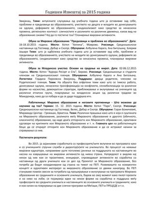 Годишен Извештај за 2015 година
Змијанац. Теми: актуелните случувања од учебната година што ја оставивме зад себе,
проблеми и предизвици во образованието, учеството на децата и младите во донесувањето
на одлуки, реформите во образованието, синдикализмот како средство за ненасилна
промена, регионален контекст: сличностите и разликите на различни движења, каков вид на
образование сакаме? Кој да го постигне тоа? Планирање мировни активности.
Обука за Мировно образование "Предизвици и проблеми во образованието". Дата:
16-18.10.2015 година. Место: Хотел "Алпина", Маврово. Учесници: Средношколски
наставници од Гостивар, Дебар и Скопје. Обучувачи: Албулена Карага, Ана Битољану, Блерим
Јашари Теми: што ја одбележа учебната година што ја оставивме зад себе, проблеми и
предизвици во образованието, учеството на младите во донесувањето одлуки, реформите во
образованието, синдикализмот како средство за ненасилна промена, планирање мировни
активности.
Обука за Младинско учество: Основи на градење на мирот. Дата: 02-06.12.2015
година. Место: Хотел "Аурора Ресорт и Спа", Берово. Учесници: Средношколци и студенти
членови на Средношколскиот пленум. Обучувачки: Албулена Карага и Ана Битољану.
Логистика: Гордана Пирковска Змијанац. Поддршка: двајца родители, членови на
Родителскиот пленум. Теми: На обуката беа опфатени теми како што се тимска работа,
донесување одлуки, ненасилна трансформација на конфликти, сензибилизација за различни
форми на насилство, демократски структури, приближување и вклучување на учениците од
различни етнички групи, поврзување на младински акции од различни градови во
Македонија, како да се побара и да се даде поддршка итн.
Работилница: Мировно образование и неговите противници - Што можеме да
научиме од тоа? Термин: 15. 12. 2015 година. Место: Хотел "Парк", Скопје. Учесници:
Средношколски наставници од Гостивар, Велес, Дебар и Скопје. Обучувачи: Горан Божичевиќ,
Мирамида Центар - Грожњан, Хрватска. Теми: Различни прашања како што е која е суштината
на Мировното образование, разликата меѓу Мировното образование и другото (обичното,
класичното) образование, од каде доаѓа отпорноста кон Мировното образование, креативни
одговори на критиките кон Мировното образование и т. н. Главната цел на работилницата
беше да се откријат отпорите кон Мировното образование и да се истражат начини за
справување со нив.
Постигнати резултати:
Во 2015. ја зајакнавме соработката со професорите/ките вклучени во програмата како
и со училишните стручни служби и директор(к)ите на училиштата. Во процесот на немање
мировни едукатори, направивме уште поголемо јакнење на поддршката на наставниците во
насока на извршување на мировни активности од нивна страна. Напредокот е видлив кај
некои од нив кои се проактивни, иницираат, спроведуваат активности во соработка со
наставници од други училишта кои се дел од Проектот за Мировното образование, без
потреба да бидат координирани од страна на тимот на ПЕП. Развивањето на кохерентен
концепт и едукативен материјал за мировното образование се движи нанапред. Во ПЕП
стануваме повеќе свесни за потребата од проширување и вклучување на програмата Мировно
образование во градинките и основните училишта, барем во овој момент како пилот-проекти
и на ниво на лоби; се појавувија идеи на некои форми на соработка и поддршка меѓу
професорите во средните училишта и наставниците во основните училишта и градинките; како
и нов начин на поврзување на две слични програми на Меѓаши, ПЕП и ПРЕЦЕДЕ и т.н.
 