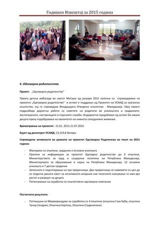 Годишен Извештај за 2015 година
4. Одговорно родителство
Проект: „Одговорно родителство“
Првата детска амбасада во светот Меѓаши од јануари 2015 започна со спроведување на
проектот „Одговорно родителство“ и истиот е поддржан од Проектот на УСАИД за граѓанско
општество, кој го спроведува Фондацијата Отворено општество - Македонија. Овој проект
подразбира директна работа со советите на родители во училиштата и градинките,
воспитувачите, наставниците и стручните служби. Индиректни придобивки од истиот би имале
децата преку подобрување на квалитетот на нивното секојдневно живеење.
Времетраење на проектот: 21.01. 2015-21.07.2016
Буџет од донаторот УСАИД: 23,319,8 долари
Спроведени активности во рамките на проектот Одговорно Родителсво во текот на 2015
година:
- Мапирани се општини, градинки и основни училишта
- Пратени се информации за проектот Одговрно родителство до 9 општини,
Министерството за труд и социјална политика на Република Македонија,
Министертвото за образование и наука на Република Македонија, 12 основни
училишта и 7 детски градинки
- Започнато е подготвување на три прирачници. Два прирачници се намемети со цел да
се подигне јавната свест за негативното влијание кое телесното казнување го има врз
растот и развојот на децата
- Потикнување на соработка со општествено одговорни компании
Постигнати резултати:
- Потпишани се Мерморандуми за соработка со 4 општини (општина Гази Баба, општина
Чучер Сандево, Општина Карпош, Општина Студеничани)
 