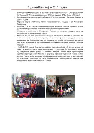 Годишен Извештај за 2015 година
- Потпишани се Меморандуми за соработка со 5 основни училишта ( ОУ Вера Јоциќ, ОУ
Х.Т Карпош, ОУ Александар Урдаревски, ОУ Алија Авдовиќ, ОУ Св. Кирил и Методиј)
- Потпишани Меморандуми за соработка со 2 детски градинки ( Распеана Младост и
Детска Радост)
- Одржана е една работилница против телесно казнување на деца во ОУ Александар
Урдаревски
- Одржани се 11 состаноци ( локална самоуправа, училишта и детски градинки) со цел
да се информираат повеќе за важноста на одговорното родителство.
- Остварена е соработка со Македонски Телеком кој финсиски поддржа една од
активностите во рамките на овој проект
- Одржана е една прес конференција на која е промовиран проектот и можноста за
потпишување на петиција како една од активнотите која има за цел да се иницира
формирање на Национален совет на родители, со што би се зголемило активното
учество на родителите во при донесување на одлуки на национално ниво кое се важни
за децата
- На 24.12.2015 година беше организирана е една изложба од 100 детски цртежи на
тема: „Јас и мојот родител заедно можеме многу“. Цретежите беа нацртани од децата
од градинките Детска радост и Распеана младост. Воедно беше организирана
претстава адаптирана на потребите на децата од страна на илузионист. На овој настан
активно учество земаа воспитувачите од градинките, родителите како и претставници
од локалната самоуправа. Настанот е организиран благодарение на финасиската
поддршка од страна на Македонски Телеком.
 