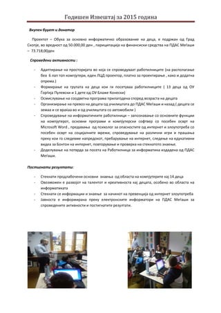 Годишен Извештај за 2015 година
Вкупен буџет и донатор
Проектот – Обука за основно информатичко образование на деца, е подржан од Град
Скопје, во вредност од 50.000,00 ден , париципација на финансиски средства на ПДАС Меѓаши
– 73.718,00ден
Спроведени активности :
- Адаптирање на просторијата во која се спроведуваат работилниците (на располагање
беа 6 лап топ компјутери, еден ЛЦД проектор, платно за проектирање , како и додатна
опрема.)
- Формирање на групата на деца кои ги посетуваа работилниците ( 13 деца од ОУ
Ѓорѓија Пулевски и 1 дете од ОУ Блаже Конески)
- Осмислување на соодветна програма прилагодена според возраста на децата
- Организирање на превоз на децата од училиштата до ПДАС Меѓаши и назад ( децата се
земаа и се враќаа во и од училиштата со автомобили )
- Спроведување на информатичките работилници – запознавање со основните функции
на компјутерот, основни програми и компјутерски софтвер со посебен осврт на
Microsoft Word , предавања од психолог за опасностите од интернет и злоупотреба со
посебен осврт на социјалните мрежи, спроведување на различни игри и прашања
преку кои го следевме напредокот, пребарување на интернет, следење на едукативни
видеа за Бонтон на интернет, повторување и проверка на стекнатото знаење.
- Доделување на потврда за посета на Работилница за информатика издадена од ПДАС
Меѓаши.
Постигнати резултати:
- Стекнати продлабочени основни знаења од областа на компјутерите кај 14 деца
- Овозможен е развојот на талентот и креативноста кај децата, особено во областа на
информатиката
- Стекнати се информации и знаење за начинот на превенција од интернет злоупотреба
- Јавноста е информирана преку електронските информатори на ПДАС Меѓаши за
спроведените активности и постигнатите резултати.
 