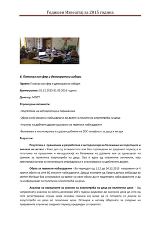 Годишен Извештај за 2015 година
6. Патоказ кон фер и демократски избори
Проект: Патоказ кон фер и демократски избори
Времетраење: 01.12.2015-31.03.2016 година
Донатор: МОСТ
Спроведени активноти:
-Подготовка на методологија и парашалник
-Обука за 80 локални набљудувачи во делот на политичка злоупотреба на деца
-Анализа на добиени дојави од страна на теренски набљудувачи
-Бележење и анализирање на дојави добиени на СОС телефонот за деца и млади
Резултати:
Подготвен е прашалник и разработена е методологија на бележење на податоците и
анализа на истите - Како дел од активностите кои беа спроведени во дадениот период е и
поготовка на прашалник и методологија на бележење на дојавите кои се однесуваат на
сомнеж за политичка злоупотреба на деца. Ова е една од поважните активноти, која
преставува основа за понатмошно споредување и анализирање на добиените дојави.
Обука за теренски набљудувачи - Во периодот од 1.12 до 04.12.2015 направени се 4
кратки обуки за сите 80 локални набљудувачи. Двајца експерти од Првата детска амбасада во
светот Меѓаши беа ангажирани за време на овие обуки да ги подготвата набљудувачите и да
ги информираат за политичка злоупотреба на деца.
Анализа на извештаите за сомнеж за злоупотреба на деца во политички цели - Од
направената анализа за месец декемвро 2015 година дојдовме до заклучок дека до сега од
сите регистрирани случаи нема основан сомнеж кој може да се поткрепи со докази за
злоупотреба на деца во политички цели. Останува и натаму обврската за следење на
пријавените случаи во следниот период предвиден со проектот.
 
