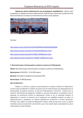 Годишен Извештај за 2015 година
Пријави до Јавното обвинителство или до Народниот правобранител - Досега нема
иницијатива за пријави до Јавното обвинителсво. Претпоставка е дека една од причините би
била сензитивноста на темата во општествениот контекст во кој живееме.
Линкови :
http://www.utrinski.mk/?ItemID=47919A7AF996DF4CA99DFD566EBFDD84
https://www.youtube.com/watch?v=P5hyD-6CFYk&feature=share
https://www.youtube.com/watch?v=PtDgIF-zGRU&feature=share
https://www.youtube.com/watch?v=-EOOQ0T_XLM&feature=share
7. Имплементација на Конвенцијата за правата на детето во Р.Македонија
Проект: Имплементација на Конвенцијата за правата на детето во Р.Македонија
Времетраење: 01.09.2016 – 31.12.2016 година
Донатор: Коалиција на младински организации СЕГА
Вкупен буџет: 16.000,00 денари
Цел на проектот :
Правото на учество на децата во донесувањето на одлуки, особено во образовниот
систем е една од обврските и правата на децата кои што произлегуваат од спроведувањето на
Конвенцијата на правата на детето, на која што Р.Македониај е потписник. Главната цел на
проектот произлегува од утврдената потреба за законско регулирање на материјата која се
однесува на ученичкото учество во образовниот систем за да се гарантира правото за
здружување и учество на ученикот, да се придонесе кон подобрен квалитет на живот на
средношколците и развивање на нивните демократски капацитети и активно граѓанство.
Ученикот како субјект во воспитно-обарзовниот процес треба да има јасна слика за својата
положба и улога во училиштето и општеството , да ги знае своите права и одговорности и да се
прилагодува на новите барања.
 