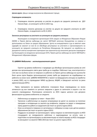Годишен Извештај за 2015 година
Целна група : Деца и млади вклучени во образовниот процес
Спроведени активности:
1. Спроведена локална дискусија за учество на децата во средните училишта во ДСУ
Никола Каре , со учениците на 03.11.2015 год.
2. Спроведена локална дискусија за учество на децата во средните училишта во ДСУ
Никола Карев , со родителите на 05.11.2015
Законско регулирање на учеството на учениците во средните училишта
Коалицијата на младински организации СЕГА заедно со Младински Образовен Форум
(МОФ) и Првата Детска амбасада во светот МЕЃАШИ започнаа Иницијатива за измени и
дополнувања на Закон за средно образование. Целта на иницијативата е да се вметнат нови
одредби во законот со кои ќе се обезбеди регулирање на учеството и организирањето на
учениците во средните училишта во Република Македонија. Во процесот на изработка на
документот влегоа конкретните препораки кои произлегоа од локалните дискусии спроведени
од Коалицијата на младински организации СЕГА, Првата детска амбасада во светот МЕЃАШИ и
Младинскиот образовен форум.
8. ЦИВИКА Мобилитас - институционалниот грант
Грантот од Цивика мобилитас е предвиден да обезбеди организациски развој во сите
делови кои организацијата смета дека треба да се подобри. Работниот тим, конституентите и
сите кои на кој било начин се поврзани со работата на Првата детска амбасада во суштина би
биле целна група бидејки организацискиот развој треба да придонесе во подобрување на
работата на секое поле. ЦИВИКА МОБИЛИТАС е проект на Швајцарската агенција за соработка
и развој (SDC), кој го спроведуваат NIRAS од Данска, МЦМС и Шведскиот институт за јавна
администрација (SIPU).
Преку програмата на Цивика мобилитас планирано беше спроведување на многу
активности од кои повеќето се целосно завршени а други се започнати и сеуште е во тек
нивното спроведување. Реализирани активности за 2015 година целосно или делумно
финансирани од Цивика мобилитас се следните:
- Работилница за градење на тимот – Април 2015
- Тренинзи и работилници за акционо истражување во делот на анализа на политики
програми и интервенции за заштита од конфликти, градење на мирот и помирување
преку директна работа со градинките (во текот на целата година 2015)
- Низа на активности поврзани со застапување и лобирање за мир и ран детски развој и
образование (во текот на целата година 2015)
- Поддршка на развојот на организацијата преку следење на имплементацијата на ИСО
стандардите во секојдневното работење и надоградување на истите, како и
подготовка на организацијата за имплементација на новата верзија на ИСО стандардот
за менаџмент на квалитет 9001:2015 (во текот на целата година 2015)
 