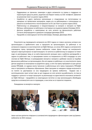 Годишен Извештај за 2015 година
- Оддржување на тренинзи, семинари и други активности за помош и поддршка на
корисниците (деца во ризик, родители кои бараат помош на СОС телефонот, фамилии
во ризик) (во текот на целата година 2015)
- Соработка со други граѓански организации и споделување на постигнувања за
креирање на промотивни материјали, видеа итн за доближување и запознавање на
јавноста со активнoстите и постигнувањата на ГО. (во текот на целата година 2015)
- Работилница за ревидирање и поедноставување на визијата и мисијата на ПДАС
Меѓаши, публикување на вебстрана и постирање на социјални мрежи (Ноември 2015)
- Детална разработка и навлегување во сите аспекти од финансиското работење
согласно меѓународните и домашни стандарди (декември 2015)
- Продажба на новогодишни честитки (Октомври, Ноември, Декември 2015)
Резултатите од спроведените активности во 2015 година се главно насочени интерно кон
организацијата и вработените како и процесите во организацијата. Се работеше и на
активности повразни со конституентите на ПДАС Меѓаши, но сепак 2015 година и активностите
спроведени преку програмата Цивика мобилитас главен фокус имаше во внатрешните
процеси и функционирање на орагнизацијата. Се започна со работилница за градење на тимот
каде се разговараше пред се за меѓу-персоналните релации како и работни распределби и
задачи на работниот тим, го проширивме полето на покриености со ИСО стандарди на сите
секотри во ПДАС Меѓаши. Ја ревидиравме мисијата и визијата и добивме насоки за подобро
финансиско работење на организацијата. Во исто време се работеше и со конститутенти преку
детски градинки со вклучување на родители и деца, а сето тоа преку програмата за ран детски
развој ПРЕЦЕДЕ, се одржаа многу тренинзи и работилници исто преку порграмата ПРЕЦЕДЕ
како и програмата за Мировно образование. Овие програми се наведени поради вклученоста
на полето на дејствување со она предвидено во Цивика мобилитас. Бидејки ова е
институционален грант истиот има за цел подршка на сите аспекти од работењето, па така ја
поддржа и целосно ги покри трошоците за реализација на единствената економска активност
на ПДАС Меѓаши – продажбата на новогодишни честитки со која организацијата обезбедува
средства за активностите кои ги спроведува, а кои сепак не се проектно покриени.
Ревидирање на визијата и мисијата
Јавни настани дитектно поврзани со активностите предвидени и финансирани само од Цивика
мобилитас во 2015 немаше.
 