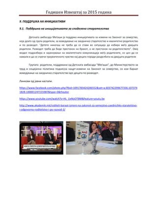Годишен Извештај за 2015 година
9. ПОДДРШКА НА ИНИЦИЈАТИВИ
9.1. Поддршка на иницијативата за споделено старателство
Детската амбасада Меѓаши ја поддржа иницијативата за измени на Законот за семејство,
која доаѓа од група родители, за воведување на заедничко старателство и квалитетно родителство
и по разводот. "Детето никогаш не треба да се стави во ситуација да избира меѓу двајцата
родители. Разводот треба да биде престанок на бракот, а не престанок на родителството”. Овој
модел подразбира и зајакнување на квалитетната комуникација меѓу родителите, со цел да се
намали и да се спречи трауматичното чувство кај децата поради разделбата на двајцата родители
Групата родители, поддржани од Детската амбасада "Меѓаши", до Министерството за
труд и социјална политика поднесоа нацрт-измени на Законот за семејство, со кои бараат
воведување на заедничко старателство врз децата по разводот.
Линкови од јавни настапи:
https://www.facebook.com/photo.php?fbid=1091783424206552&set=a.603742299677336.107374
1828.100001247155987&type=3&theater
https://www.youtube.com/watch?v=HL_UxNoOTBM&feature=youtu.be
http://www.akademik.mk/roditeli-baraat-izmeni-na-zakonot-za-semejstvo-zaednichko-staratelstvo-
i-odgovorno-roditelstvo-i-po-razvod-3/
 