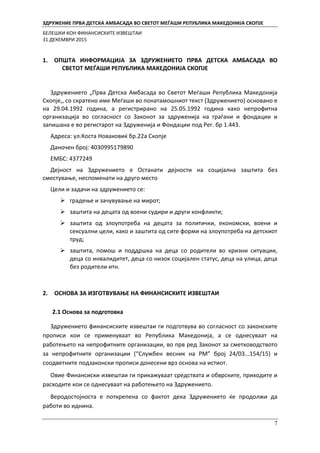 ЗДРУЖЕНИЕ ПРВА ДЕТСКА АМБАСАДА ВО СВЕТОТ МЕЃАШИ РЕПУБЛИКА МАКЕДОНИЈА СКОПЈЕ
БЕЛЕШКИ КОН ФИНАНСИСКИТЕ ИЗВЕШТАИ
31 ДЕКЕМВРИ 2015
7
1. ОПШТА ИНФОРМАЦИЈА ЗА ЗДРУЖЕНИЕТО ПРВА ДЕТСКА АМБАСАДА ВО
СВЕТОТ МЕЃАШИ РЕПУБЛИКА МАКЕДОНИЈА СКОПЈЕ
Здружението „Прва Детска Амбасада во Светот Меѓаши Република Македонија
Скопје,, со скратено име Меѓаши во понатамошниот текст (Здружението) основано е
на 29.04.1992 година, а регистрирано на 25.05.1992 година како непрофитна
организација во согласност со Законот за здруженија на граѓани и фондации и
запишана е во регистарот на Здруженија и Фондации под Рег. бр 1.443.
Адреса: ул.Коста Новаковиќ бр.22а Скопје
Даночен број: 4030995179890
ЕМБС: 4377249
Дејност на Здружението е Останати дејности на социјална заштита без
сместување, неспомeнати на друго место
Цели и задачи на здружението се:
 градење и зачувување на мирот;
 заштита на децата од воени судири и други конфликти;
 заштита од злоупотреба на децата за политички, економски, воени и
сексуални цели, како и заштита од сите форми на злоупотреба на детскиот
труд;
 заштита, помош и поддршка на деца со родители во кризни ситуации,
деца со инвалидитет, деца со низок социјален статус, деца на улица, деца
без родители итн.
2. ОСНОВА ЗА ИЗГОТВУВАЊЕ НА ФИНАНСИСКИТЕ ИЗВЕШТАИ
2.1 Основа за подготовка
Здружението финансиските извештаи ги подготвува во согласност со законските
прописи кои се применуваат во Република Македонија, а се однесуваат на
работењето на непрофитните организации, во прв ред Законот за сметководството
за непрофитните организации (“Службен весник на РМ” број 24/03...154/15) и
соодветните подзаконски прописи донесени врз основа на истиот.
Овие Финансиски извештаи ги прикажуваат средствата и обврските, приходите и
расходите кои се однесуваат на работењето на Здружението.
Веродостојноста е поткрепена со фактот дека Здружението ќе продолжи да
работи во иднина.
 