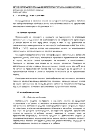 ЗДРУЖЕНИЕ ПРВА ДЕТСКА АМБАСАДА ВО СВЕТОТ МЕЃАШИ РЕПУБЛИКА МАКЕДОНИЈА СКОПЈЕ
БЕЛЕШКИ КОН ФИНАНСИСКИТЕ ИЗВЕШТАИ
31 ДЕКЕМВРИ 2015
8
3. СМЕТКОВОДСТВЕНИ ПОЛИТИКИ
Во продолжение е изнесено резиме на значајните сметководствени политики
кои беа применети при изготвувањето на Финансиските извештаи на Здружението
за годината што завршува на 31 Декември 2015.
3.1 Приходи и расходи
Признавањето на приходите и расходите кај Здружението се спроведува
согласно член 13 од Законот за сметководството за непрофитните организации
(“Службен весник на РМ” број 24/03...154/15) и член 18 од Правилникот за
сметководството за непрофитните организации (“Службен весник на РМ”број 42/03,
08/09 и 175/11), односно според сметководствено начело на модифицирано
настанување на деловните промени, односно трансакции.
Според сметководственото начело на модифицирано настанување на деловните
промени односно, трансакции, приходите се признаат во пресметковниот период
во којшто настанале според критериумот на мерливост и расположливост.
Приходите се мерливи кога можат да се искажат вредносно. Приходите се
расположливи кога се остварени во пресметковниот период или во рок од 30 дена
по истекот на пресметковниот период под услов приходите да се однесуваат на
пресметковниот период и служат за покритие на обврските од тој пресметковен
период.
Според сметководственото начело на модифицирано настанување на деловните
промени, односно трансакции, расходите се признаваат во пресметковниот период
во којшто настанале или во рок од 30 дена по истекот на пресметковниот период,
под услов обврската за плаќање да настанала во тој пресметковен период.
3.2 Материјални средства
3.2.1. Почетно вреднување
Материјалните средства (постројките и опремата) почетно се вреднуваат
согласно член 14 од Законот за сметководство за непрофитните организации според
кое третман на долгорочни средства имаат средствата чиј век на траење е подолг
од една година и чија поединечна вредност во моментот на набавка е повисока од
300 евра во денарска противвредност. Долгорочните средства, Здружението
почетно ги вреднува по набавна вредност намалена за вкупниот износ на
пресметаната амортизација. Набавната вредност на долгорочните средства ја
сочинува куповната цена зголемена за увозни царини, данок на додадена вредност,
издатоците за превоз и сите други издатоци кои директно можат да се додадат на
набавната вредност, односно на трошоците за набавка.
 