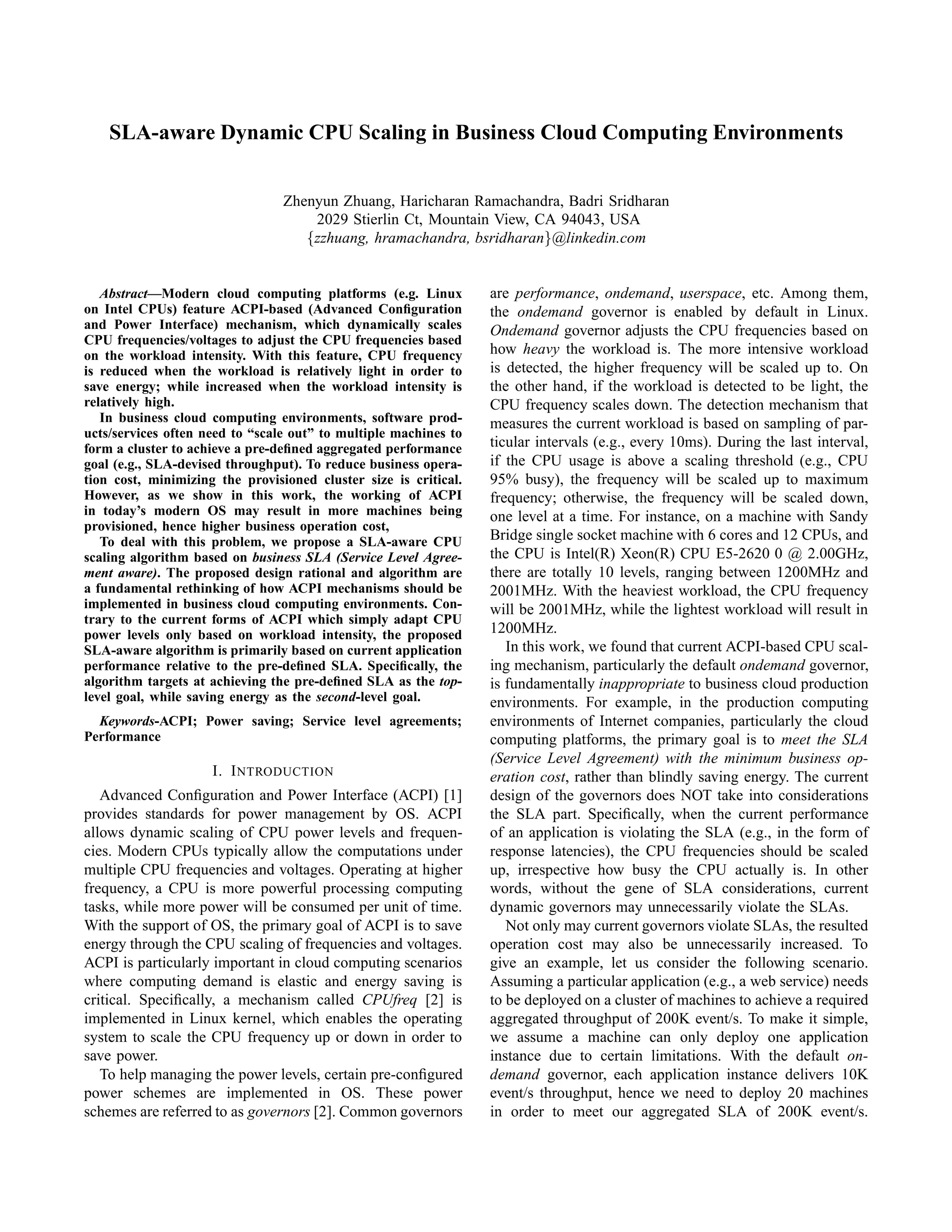 SLA-aware Dynamic CPU Scaling in Business Cloud Computing Environments
Zhenyun Zhuang, Haricharan Ramachandra, Badri Sridharan
2029 Stierlin Ct, Mountain View, CA 94043, USA
{zzhuang, hramachandra, bsridharan}@linkedin.com
Abstract—Modern cloud computing platforms (e.g. Linux
on Intel CPUs) feature ACPI-based (Advanced Conﬁguration
and Power Interface) mechanism, which dynamically scales
CPU frequencies/voltages to adjust the CPU frequencies based
on the workload intensity. With this feature, CPU frequency
is reduced when the workload is relatively light in order to
save energy; while increased when the workload intensity is
relatively high.
In business cloud computing environments, software prod-
ucts/services often need to “scale out” to multiple machines to
form a cluster to achieve a pre-deﬁned aggregated performance
goal (e.g., SLA-devised throughput). To reduce business opera-
tion cost, minimizing the provisioned cluster size is critical.
However, as we show in this work, the working of ACPI
in today’s modern OS may result in more machines being
provisioned, hence higher business operation cost,
To deal with this problem, we propose a SLA-aware CPU
scaling algorithm based on business SLA (Service Level Agree-
ment aware). The proposed design rational and algorithm are
a fundamental rethinking of how ACPI mechanisms should be
implemented in business cloud computing environments. Con-
trary to the current forms of ACPI which simply adapt CPU
power levels only based on workload intensity, the proposed
SLA-aware algorithm is primarily based on current application
performance relative to the pre-deﬁned SLA. Speciﬁcally, the
algorithm targets at achieving the pre-deﬁned SLA as the top-
level goal, while saving energy as the second-level goal.
Keywords-ACPI; Power saving; Service level agreements;
Performance
I. INTRODUCTION
Advanced Conﬁguration and Power Interface (ACPI) [1]
provides standards for power management by OS. ACPI
allows dynamic scaling of CPU power levels and frequen-
cies. Modern CPUs typically allow the computations under
multiple CPU frequencies and voltages. Operating at higher
frequency, a CPU is more powerful processing computing
tasks, while more power will be consumed per unit of time.
With the support of OS, the primary goal of ACPI is to save
energy through the CPU scaling of frequencies and voltages.
ACPI is particularly important in cloud computing scenarios
where computing demand is elastic and energy saving is
critical. Speciﬁcally, a mechanism called CPUfreq [2] is
implemented in Linux kernel, which enables the operating
system to scale the CPU frequency up or down in order to
save power.
To help managing the power levels, certain pre-conﬁgured
power schemes are implemented in OS. These power
schemes are referred to as governors [2]. Common governors
are performance, ondemand, userspace, etc. Among them,
the ondemand governor is enabled by default in Linux.
Ondemand governor adjusts the CPU frequencies based on
how heavy the workload is. The more intensive workload
is detected, the higher frequency will be scaled up to. On
the other hand, if the workload is detected to be light, the
CPU frequency scales down. The detection mechanism that
measures the current workload is based on sampling of par-
ticular intervals (e.g., every 10ms). During the last interval,
if the CPU usage is above a scaling threshold (e.g., CPU
95% busy), the frequency will be scaled up to maximum
frequency; otherwise, the frequency will be scaled down,
one level at a time. For instance, on a machine with Sandy
Bridge single socket machine with 6 cores and 12 CPUs, and
the CPU is Intel(R) Xeon(R) CPU E5-2620 0 @ 2.00GHz,
there are totally 10 levels, ranging between 1200MHz and
2001MHz. With the heaviest workload, the CPU frequency
will be 2001MHz, while the lightest workload will result in
1200MHz.
In this work, we found that current ACPI-based CPU scal-
ing mechanism, particularly the default ondemand governor,
is fundamentally inappropriate to business cloud production
environments. For example, in the production computing
environments of Internet companies, particularly the cloud
computing platforms, the primary goal is to meet the SLA
(Service Level Agreement) with the minimum business op-
eration cost, rather than blindly saving energy. The current
design of the governors does NOT take into considerations
the SLA part. Speciﬁcally, when the current performance
of an application is violating the SLA (e.g., in the form of
response latencies), the CPU frequencies should be scaled
up, irrespective how busy the CPU actually is. In other
words, without the gene of SLA considerations, current
dynamic governors may unnecessarily violate the SLAs.
Not only may current governors violate SLAs, the resulted
operation cost may also be unnecessarily increased. To
give an example, let us consider the following scenario.
Assuming a particular application (e.g., a web service) needs
to be deployed on a cluster of machines to achieve a required
aggregated throughput of 200K event/s. To make it simple,
we assume a machine can only deploy one application
instance due to certain limitations. With the default on-
demand governor, each application instance delivers 10K
event/s throughput, hence we need to deploy 20 machines
in order to meet our aggregated SLA of 200K event/s.
 