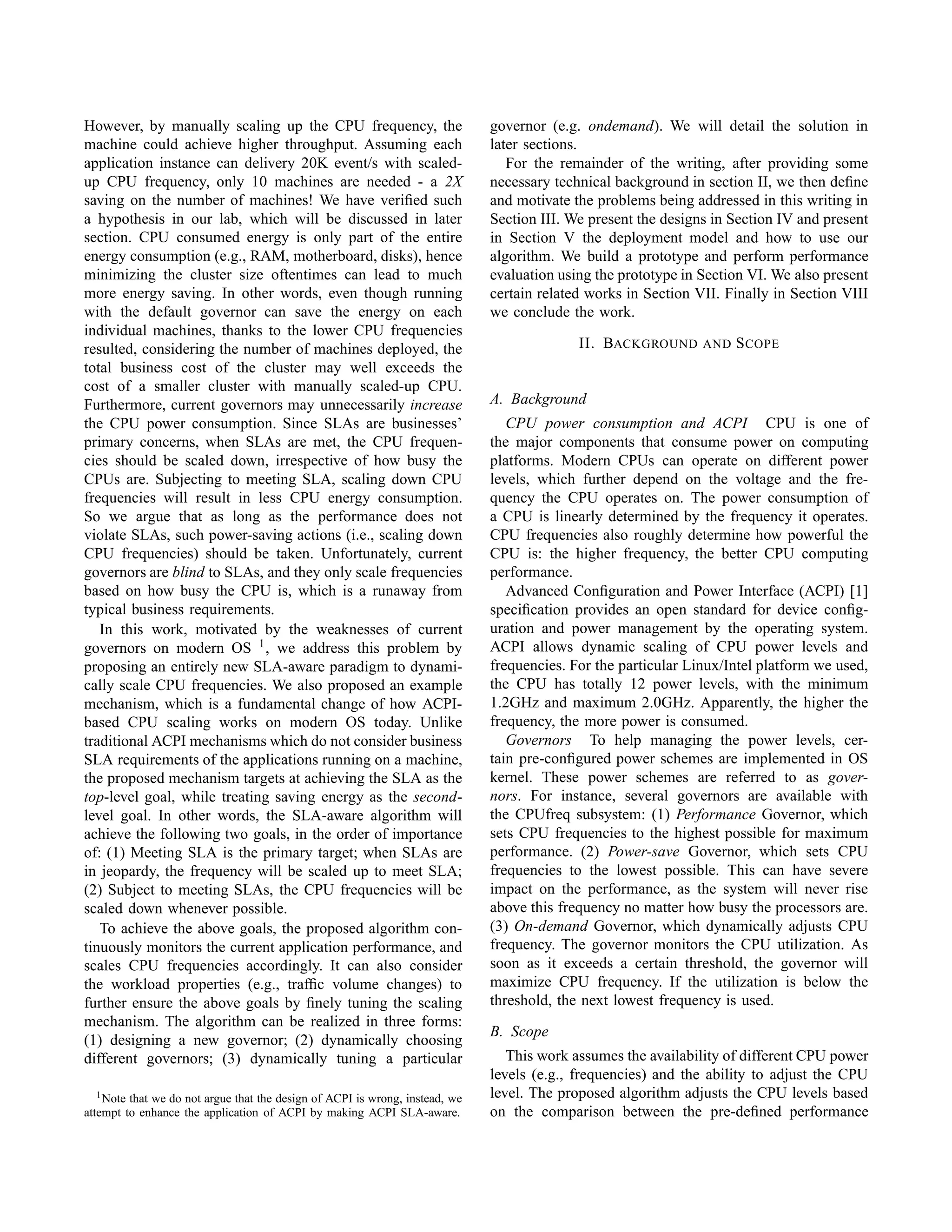 However, by manually scaling up the CPU frequency, the
machine could achieve higher throughput. Assuming each
application instance can delivery 20K event/s with scaled-
up CPU frequency, only 10 machines are needed - a 2X
saving on the number of machines! We have veriﬁed such
a hypothesis in our lab, which will be discussed in later
section. CPU consumed energy is only part of the entire
energy consumption (e.g., RAM, motherboard, disks), hence
minimizing the cluster size oftentimes can lead to much
more energy saving. In other words, even though running
with the default governor can save the energy on each
individual machines, thanks to the lower CPU frequencies
resulted, considering the number of machines deployed, the
total business cost of the cluster may well exceeds the
cost of a smaller cluster with manually scaled-up CPU.
Furthermore, current governors may unnecessarily increase
the CPU power consumption. Since SLAs are businesses’
primary concerns, when SLAs are met, the CPU frequen-
cies should be scaled down, irrespective of how busy the
CPUs are. Subjecting to meeting SLA, scaling down CPU
frequencies will result in less CPU energy consumption.
So we argue that as long as the performance does not
violate SLAs, such power-saving actions (i.e., scaling down
CPU frequencies) should be taken. Unfortunately, current
governors are blind to SLAs, and they only scale frequencies
based on how busy the CPU is, which is a runaway from
typical business requirements.
In this work, motivated by the weaknesses of current
governors on modern OS 1, we address this problem by
proposing an entirely new SLA-aware paradigm to dynami-
cally scale CPU frequencies. We also proposed an example
mechanism, which is a fundamental change of how ACPI-
based CPU scaling works on modern OS today. Unlike
traditional ACPI mechanisms which do not consider business
SLA requirements of the applications running on a machine,
the proposed mechanism targets at achieving the SLA as the
top-level goal, while treating saving energy as the second-
level goal. In other words, the SLA-aware algorithm will
achieve the following two goals, in the order of importance
of: (1) Meeting SLA is the primary target; when SLAs are
in jeopardy, the frequency will be scaled up to meet SLA;
(2) Subject to meeting SLAs, the CPU frequencies will be
scaled down whenever possible.
To achieve the above goals, the proposed algorithm con-
tinuously monitors the current application performance, and
scales CPU frequencies accordingly. It can also consider
the workload properties (e.g., trafﬁc volume changes) to
further ensure the above goals by ﬁnely tuning the scaling
mechanism. The algorithm can be realized in three forms:
(1) designing a new governor; (2) dynamically choosing
different governors; (3) dynamically tuning a particular
1Note that we do not argue that the design of ACPI is wrong, instead, we
attempt to enhance the application of ACPI by making ACPI SLA-aware.
governor (e.g. ondemand). We will detail the solution in
later sections.
For the remainder of the writing, after providing some
necessary technical background in section II, we then deﬁne
and motivate the problems being addressed in this writing in
Section III. We present the designs in Section IV and present
in Section V the deployment model and how to use our
algorithm. We build a prototype and perform performance
evaluation using the prototype in Section VI. We also present
certain related works in Section VII. Finally in Section VIII
we conclude the work.
II. BACKGROUND AND SCOPE
A. Background
CPU power consumption and ACPI CPU is one of
the major components that consume power on computing
platforms. Modern CPUs can operate on different power
levels, which further depend on the voltage and the fre-
quency the CPU operates on. The power consumption of
a CPU is linearly determined by the frequency it operates.
CPU frequencies also roughly determine how powerful the
CPU is: the higher frequency, the better CPU computing
performance.
Advanced Conﬁguration and Power Interface (ACPI) [1]
speciﬁcation provides an open standard for device conﬁg-
uration and power management by the operating system.
ACPI allows dynamic scaling of CPU power levels and
frequencies. For the particular Linux/Intel platform we used,
the CPU has totally 12 power levels, with the minimum
1.2GHz and maximum 2.0GHz. Apparently, the higher the
frequency, the more power is consumed.
Governors To help managing the power levels, cer-
tain pre-conﬁgured power schemes are implemented in OS
kernel. These power schemes are referred to as gover-
nors. For instance, several governors are available with
the CPUfreq subsystem: (1) Performance Governor, which
sets CPU frequencies to the highest possible for maximum
performance. (2) Power-save Governor, which sets CPU
frequencies to the lowest possible. This can have severe
impact on the performance, as the system will never rise
above this frequency no matter how busy the processors are.
(3) On-demand Governor, which dynamically adjusts CPU
frequency. The governor monitors the CPU utilization. As
soon as it exceeds a certain threshold, the governor will
maximize CPU frequency. If the utilization is below the
threshold, the next lowest frequency is used.
B. Scope
This work assumes the availability of different CPU power
levels (e.g., frequencies) and the ability to adjust the CPU
level. The proposed algorithm adjusts the CPU levels based
on the comparison between the pre-deﬁned performance
 