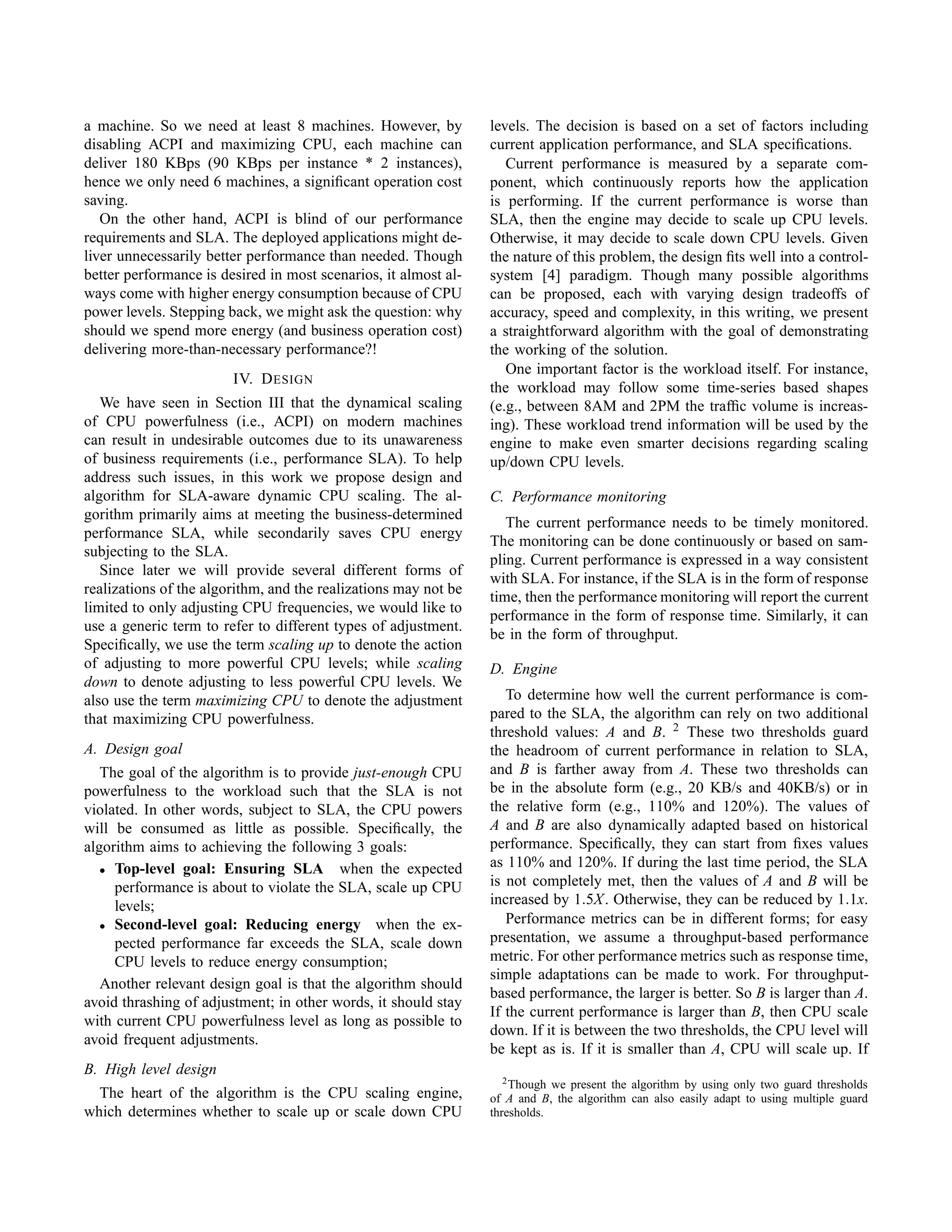 a machine. So we need at least 8 machines. However, by
disabling ACPI and maximizing CPU, each machine can
deliver 180 KBps (90 KBps per instance * 2 instances),
hence we only need 6 machines, a signiﬁcant operation cost
saving.
On the other hand, ACPI is blind of our performance
requirements and SLA. The deployed applications might de-
liver unnecessarily better performance than needed. Though
better performance is desired in most scenarios, it almost al-
ways come with higher energy consumption because of CPU
power levels. Stepping back, we might ask the question: why
should we spend more energy (and business operation cost)
delivering more-than-necessary performance?!
IV. DESIGN
We have seen in Section III that the dynamical scaling
of CPU powerfulness (i.e., ACPI) on modern machines
can result in undesirable outcomes due to its unawareness
of business requirements (i.e., performance SLA). To help
address such issues, in this work we propose design and
algorithm for SLA-aware dynamic CPU scaling. The al-
gorithm primarily aims at meeting the business-determined
performance SLA, while secondarily saves CPU energy
subjecting to the SLA.
Since later we will provide several different forms of
realizations of the algorithm, and the realizations may not be
limited to only adjusting CPU frequencies, we would like to
use a generic term to refer to different types of adjustment.
Speciﬁcally, we use the term scaling up to denote the action
of adjusting to more powerful CPU levels; while scaling
down to denote adjusting to less powerful CPU levels. We
also use the term maximizing CPU to denote the adjustment
that maximizing CPU powerfulness.
A. Design goal
The goal of the algorithm is to provide just-enough CPU
powerfulness to the workload such that the SLA is not
violated. In other words, subject to SLA, the CPU powers
will be consumed as little as possible. Speciﬁcally, the
algorithm aims to achieving the following 3 goals:
• Top-level goal: Ensuring SLA when the expected
performance is about to violate the SLA, scale up CPU
levels;
• Second-level goal: Reducing energy when the ex-
pected performance far exceeds the SLA, scale down
CPU levels to reduce energy consumption;
Another relevant design goal is that the algorithm should
avoid thrashing of adjustment; in other words, it should stay
with current CPU powerfulness level as long as possible to
avoid frequent adjustments.
B. High level design
The heart of the algorithm is the CPU scaling engine,
which determines whether to scale up or scale down CPU
levels. The decision is based on a set of factors including
current application performance, and SLA speciﬁcations.
Current performance is measured by a separate com-
ponent, which continuously reports how the application
is performing. If the current performance is worse than
SLA, then the engine may decide to scale up CPU levels.
Otherwise, it may decide to scale down CPU levels. Given
the nature of this problem, the design ﬁts well into a control-
system [4] paradigm. Though many possible algorithms
can be proposed, each with varying design tradeoffs of
accuracy, speed and complexity, in this writing, we present
a straightforward algorithm with the goal of demonstrating
the working of the solution.
One important factor is the workload itself. For instance,
the workload may follow some time-series based shapes
(e.g., between 8AM and 2PM the trafﬁc volume is increas-
ing). These workload trend information will be used by the
engine to make even smarter decisions regarding scaling
up/down CPU levels.
C. Performance monitoring
The current performance needs to be timely monitored.
The monitoring can be done continuously or based on sam-
pling. Current performance is expressed in a way consistent
with SLA. For instance, if the SLA is in the form of response
time, then the performance monitoring will report the current
performance in the form of response time. Similarly, it can
be in the form of throughput.
D. Engine
To determine how well the current performance is com-
pared to the SLA, the algorithm can rely on two additional
threshold values: A and B. 2
These two thresholds guard
the headroom of current performance in relation to SLA,
and B is farther away from A. These two thresholds can
be in the absolute form (e.g., 20 KB/s and 40KB/s) or in
the relative form (e.g., 110% and 120%). The values of
A and B are also dynamically adapted based on historical
performance. Speciﬁcally, they can start from ﬁxes values
as 110% and 120%. If during the last time period, the SLA
is not completely met, then the values of A and B will be
increased by 1.5X. Otherwise, they can be reduced by 1.1x.
Performance metrics can be in different forms; for easy
presentation, we assume a throughput-based performance
metric. For other performance metrics such as response time,
simple adaptations can be made to work. For throughput-
based performance, the larger is better. So B is larger than A.
If the current performance is larger than B, then CPU scale
down. If it is between the two thresholds, the CPU level will
be kept as is. If it is smaller than A, CPU will scale up. If
2Though we present the algorithm by using only two guard thresholds
of A and B, the algorithm can also easily adapt to using multiple guard
thresholds.
 