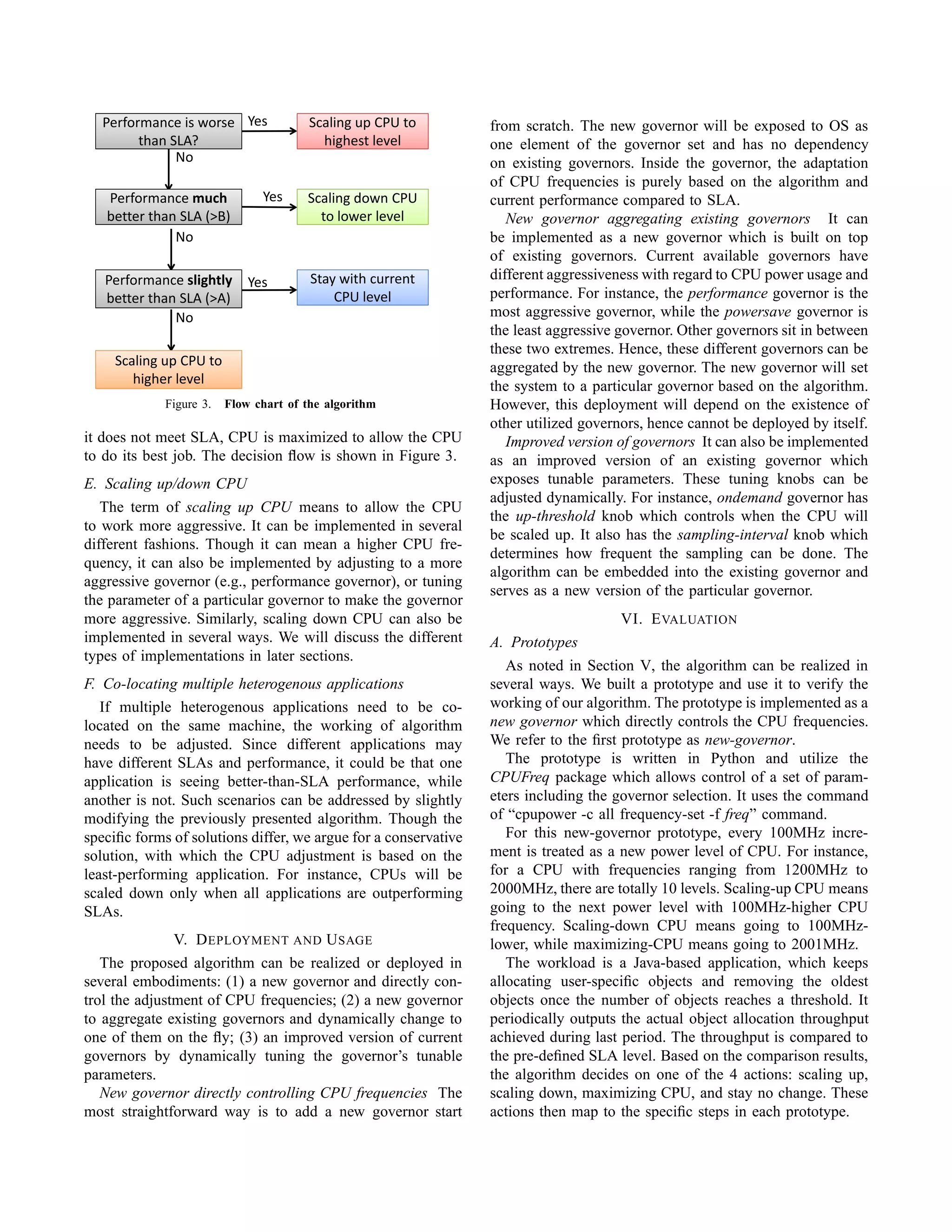 Performance is worse
than SLA?
Performance is worse
than SLA?
Yes
No
Scaling up CPU to
highest level
Scaling up CPU to
highest level
No
Performance much
better than SLA (>B)
Performance much
better than SLA (>B)
Performance slightly
better than SLA (>A)
Yes
No
Yes
Stay with current
CPU level
Stay with current
CPU level
Scaling down CPU
to lower level
Scaling down CPU
to lower level
No
Scaling up CPU to
higher level
Figure 3. Flow chart of the algorithm
it does not meet SLA, CPU is maximized to allow the CPU
to do its best job. The decision ﬂow is shown in Figure 3.
E. Scaling up/down CPU
The term of scaling up CPU means to allow the CPU
to work more aggressive. It can be implemented in several
different fashions. Though it can mean a higher CPU fre-
quency, it can also be implemented by adjusting to a more
aggressive governor (e.g., performance governor), or tuning
the parameter of a particular governor to make the governor
more aggressive. Similarly, scaling down CPU can also be
implemented in several ways. We will discuss the different
types of implementations in later sections.
F. Co-locating multiple heterogenous applications
If multiple heterogenous applications need to be co-
located on the same machine, the working of algorithm
needs to be adjusted. Since different applications may
have different SLAs and performance, it could be that one
application is seeing better-than-SLA performance, while
another is not. Such scenarios can be addressed by slightly
modifying the previously presented algorithm. Though the
speciﬁc forms of solutions differ, we argue for a conservative
solution, with which the CPU adjustment is based on the
least-performing application. For instance, CPUs will be
scaled down only when all applications are outperforming
SLAs.
V. DEPLOYMENT AND USAGE
The proposed algorithm can be realized or deployed in
several embodiments: (1) a new governor and directly con-
trol the adjustment of CPU frequencies; (2) a new governor
to aggregate existing governors and dynamically change to
one of them on the ﬂy; (3) an improved version of current
governors by dynamically tuning the governor’s tunable
parameters.
New governor directly controlling CPU frequencies The
most straightforward way is to add a new governor start
from scratch. The new governor will be exposed to OS as
one element of the governor set and has no dependency
on existing governors. Inside the governor, the adaptation
of CPU frequencies is purely based on the algorithm and
current performance compared to SLA.
New governor aggregating existing governors It can
be implemented as a new governor which is built on top
of existing governors. Current available governors have
different aggressiveness with regard to CPU power usage and
performance. For instance, the performance governor is the
most aggressive governor, while the powersave governor is
the least aggressive governor. Other governors sit in between
these two extremes. Hence, these different governors can be
aggregated by the new governor. The new governor will set
the system to a particular governor based on the algorithm.
However, this deployment will depend on the existence of
other utilized governors, hence cannot be deployed by itself.
Improved version of governors It can also be implemented
as an improved version of an existing governor which
exposes tunable parameters. These tuning knobs can be
adjusted dynamically. For instance, ondemand governor has
the up-threshold knob which controls when the CPU will
be scaled up. It also has the sampling-interval knob which
determines how frequent the sampling can be done. The
algorithm can be embedded into the existing governor and
serves as a new version of the particular governor.
VI. EVALUATION
A. Prototypes
As noted in Section V, the algorithm can be realized in
several ways. We built a prototype and use it to verify the
working of our algorithm. The prototype is implemented as a
new governor which directly controls the CPU frequencies.
We refer to the ﬁrst prototype as new-governor.
The prototype is written in Python and utilize the
CPUFreq package which allows control of a set of param-
eters including the governor selection. It uses the command
of “cpupower -c all frequency-set -f freq” command.
For this new-governor prototype, every 100MHz incre-
ment is treated as a new power level of CPU. For instance,
for a CPU with frequencies ranging from 1200MHz to
2000MHz, there are totally 10 levels. Scaling-up CPU means
going to the next power level with 100MHz-higher CPU
frequency. Scaling-down CPU means going to 100MHz-
lower, while maximizing-CPU means going to 2001MHz.
The workload is a Java-based application, which keeps
allocating user-speciﬁc objects and removing the oldest
objects once the number of objects reaches a threshold. It
periodically outputs the actual object allocation throughput
achieved during last period. The throughput is compared to
the pre-deﬁned SLA level. Based on the comparison results,
the algorithm decides on one of the 4 actions: scaling up,
scaling down, maximizing CPU, and stay no change. These
actions then map to the speciﬁc steps in each prototype.
 