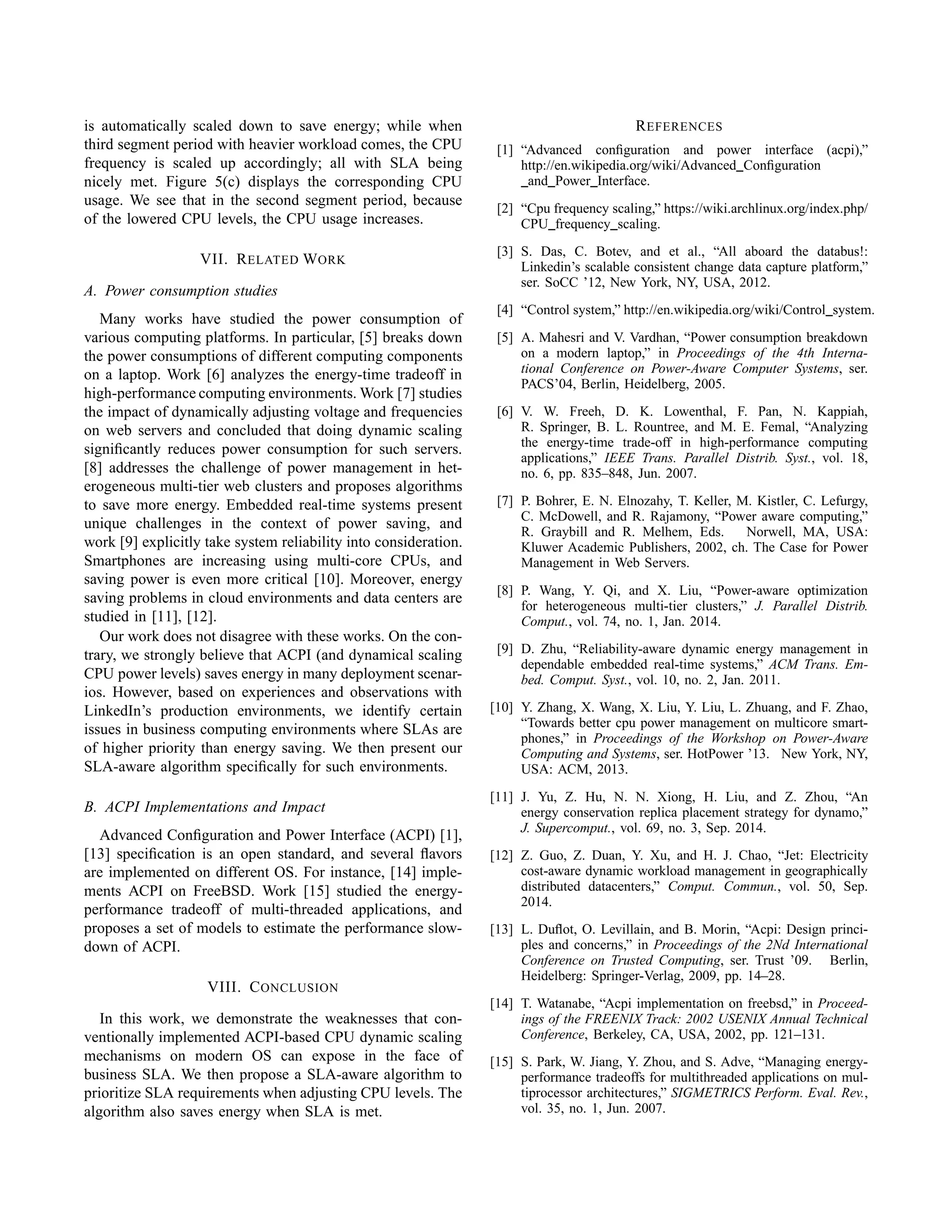 is automatically scaled down to save energy; while when
third segment period with heavier workload comes, the CPU
frequency is scaled up accordingly; all with SLA being
nicely met. Figure 5(c) displays the corresponding CPU
usage. We see that in the second segment period, because
of the lowered CPU levels, the CPU usage increases.
VII. RELATED WORK
A. Power consumption studies
Many works have studied the power consumption of
various computing platforms. In particular, [5] breaks down
the power consumptions of different computing components
on a laptop. Work [6] analyzes the energy-time tradeoff in
high-performance computing environments. Work [7] studies
the impact of dynamically adjusting voltage and frequencies
on web servers and concluded that doing dynamic scaling
signiﬁcantly reduces power consumption for such servers.
[8] addresses the challenge of power management in het-
erogeneous multi-tier web clusters and proposes algorithms
to save more energy. Embedded real-time systems present
unique challenges in the context of power saving, and
work [9] explicitly take system reliability into consideration.
Smartphones are increasing using multi-core CPUs, and
saving power is even more critical [10]. Moreover, energy
saving problems in cloud environments and data centers are
studied in [11], [12].
Our work does not disagree with these works. On the con-
trary, we strongly believe that ACPI (and dynamical scaling
CPU power levels) saves energy in many deployment scenar-
ios. However, based on experiences and observations with
LinkedIn’s production environments, we identify certain
issues in business computing environments where SLAs are
of higher priority than energy saving. We then present our
SLA-aware algorithm speciﬁcally for such environments.
B. ACPI Implementations and Impact
Advanced Conﬁguration and Power Interface (ACPI) [1],
[13] speciﬁcation is an open standard, and several ﬂavors
are implemented on different OS. For instance, [14] imple-
ments ACPI on FreeBSD. Work [15] studied the energy-
performance tradeoff of multi-threaded applications, and
proposes a set of models to estimate the performance slow-
down of ACPI.
VIII. CONCLUSION
In this work, we demonstrate the weaknesses that con-
ventionally implemented ACPI-based CPU dynamic scaling
mechanisms on modern OS can expose in the face of
business SLA. We then propose a SLA-aware algorithm to
prioritize SLA requirements when adjusting CPU levels. The
algorithm also saves energy when SLA is met.
REFERENCES
[1] “Advanced conﬁguration and power interface (acpi),”
http://en.wikipedia.org/wiki/Advanced Conﬁguration
and Power Interface.
[2] “Cpu frequency scaling,” https://wiki.archlinux.org/index.php/
CPU frequency scaling.
[3] S. Das, C. Botev, and et al., “All aboard the databus!:
Linkedin’s scalable consistent change data capture platform,”
ser. SoCC ’12, New York, NY, USA, 2012.
[4] “Control system,” http://en.wikipedia.org/wiki/Control system.
[5] A. Mahesri and V. Vardhan, “Power consumption breakdown
on a modern laptop,” in Proceedings of the 4th Interna-
tional Conference on Power-Aware Computer Systems, ser.
PACS’04, Berlin, Heidelberg, 2005.
[6] V. W. Freeh, D. K. Lowenthal, F. Pan, N. Kappiah,
R. Springer, B. L. Rountree, and M. E. Femal, “Analyzing
the energy-time trade-off in high-performance computing
applications,” IEEE Trans. Parallel Distrib. Syst., vol. 18,
no. 6, pp. 835–848, Jun. 2007.
[7] P. Bohrer, E. N. Elnozahy, T. Keller, M. Kistler, C. Lefurgy,
C. McDowell, and R. Rajamony, “Power aware computing,”
R. Graybill and R. Melhem, Eds. Norwell, MA, USA:
Kluwer Academic Publishers, 2002, ch. The Case for Power
Management in Web Servers.
[8] P. Wang, Y. Qi, and X. Liu, “Power-aware optimization
for heterogeneous multi-tier clusters,” J. Parallel Distrib.
Comput., vol. 74, no. 1, Jan. 2014.
[9] D. Zhu, “Reliability-aware dynamic energy management in
dependable embedded real-time systems,” ACM Trans. Em-
bed. Comput. Syst., vol. 10, no. 2, Jan. 2011.
[10] Y. Zhang, X. Wang, X. Liu, Y. Liu, L. Zhuang, and F. Zhao,
“Towards better cpu power management on multicore smart-
phones,” in Proceedings of the Workshop on Power-Aware
Computing and Systems, ser. HotPower ’13. New York, NY,
USA: ACM, 2013.
[11] J. Yu, Z. Hu, N. N. Xiong, H. Liu, and Z. Zhou, “An
energy conservation replica placement strategy for dynamo,”
J. Supercomput., vol. 69, no. 3, Sep. 2014.
[12] Z. Guo, Z. Duan, Y. Xu, and H. J. Chao, “Jet: Electricity
cost-aware dynamic workload management in geographically
distributed datacenters,” Comput. Commun., vol. 50, Sep.
2014.
[13] L. Duﬂot, O. Levillain, and B. Morin, “Acpi: Design princi-
ples and concerns,” in Proceedings of the 2Nd International
Conference on Trusted Computing, ser. Trust ’09. Berlin,
Heidelberg: Springer-Verlag, 2009, pp. 14–28.
[14] T. Watanabe, “Acpi implementation on freebsd,” in Proceed-
ings of the FREENIX Track: 2002 USENIX Annual Technical
Conference, Berkeley, CA, USA, 2002, pp. 121–131.
[15] S. Park, W. Jiang, Y. Zhou, and S. Adve, “Managing energy-
performance tradeoffs for multithreaded applications on mul-
tiprocessor architectures,” SIGMETRICS Perform. Eval. Rev.,
vol. 35, no. 1, Jun. 2007.
 