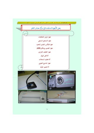 ‫فــبــرايــر‬ ‫األســـاســي‬ ‫للتعليم‬ ‫شاذان‬ ‫بن‬ ‫الخليل‬ ‫بمدرسة‬ ‫التعلم‬ ‫مصادر‬ ‫جماعة‬ ‫عن‬ ‫تصدر‬ ‫فصلية‬ ‫نشرة‬٢٠١٥‫مـــ‬
٦
b ^ b ] [b ^ b ] [b ^ b ] [b ^ b ] [
‫اﻟﺸﻔﺎﻓﻴﺎت‬ ‫ﻋﺮض‬ ‫ﺟﻬﺎز‬
‫اﻟﺴﻤﻌﻲ‬ ‫اﻟﺘﺴﺠﻴﻞ‬ ‫ﺟﻬﺎز‬
(‫اﻟﻤﻌﺘﻢ‬ ‫)اﻟﻌﺮض‬ ‫ﻓﻠﻴﻜﺲ‬ ‫ﺟﻬﺎز‬
)‫ﺑﺮوﺟﻜﺘﺮ‬ ‫اﻟﻔﻴﺪﻳﻮ‬ ‫ﺟﻬﺎز‬LCD(
‫اري‬‫ﺮ‬‫اﻟﺤ‬ ‫اﻟﺘﻐﻠﻴﻒ‬ ‫ﺟﻬﺎز‬
‫اﻟﻮرق‬ ‫ﻗﺺ‬ ‫آﻟﺔ‬
‫اﻟﺴﺠﻼت‬ ‫ﺗﻐﻠﻴﻒ‬ ‫آﻟﺔ‬
‫اﻟﻀﻮﺋﻲ‬ ‫اﻟﻤﺎﺳﺢ‬ ‫ﺟﻬﺎز‬
‫اﻟﻮرق‬ ‫ﺗﺼﻮﻳﺮ‬ ‫آﻟﺔ‬
 