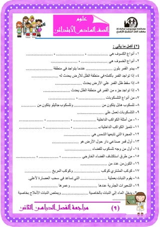 )9)‫مراجعة‬‫ال‬‫الثانى‬ ‫الدراسى‬ ‫فصل‬
‫علوم‬
‫ا‬ ‫الصف‬‫ل‬‫سادس‬‫االبتدائى‬
(2)‫يأتي‬ ‫ما‬ ‫أكمم‬:
1-................. ٟ٘ ‫جٌىٓٛف‬ ‫أٔٛجع‬...................... ، ....................... ،
2-ٟ٘ ‫جٌهٓٛف‬ ‫أٔٛجع‬......................،......................
3-ٍْٛ‫ذ‬ ٍّ‫جٌم‬ ٚ‫٠رى‬......................‫ِٕـمس‬ ٟ‫ف‬ ‫٠طٛجؾى‬ ‫ػٕىِح‬......................
4-‫٠كىظ‬ ‫ٌ٥ٌع‬ ً‫جٌظ‬ ‫ِٕـمس‬ ٟ‫ف‬ ٍّٗ‫ذأو‬ ٍّ‫جٌم‬ ‫ضٛجؾى‬ ‫ئيج‬ٌٗ......................
5-‫٠كىظ‬ ‫ج٤ٌع‬ ٍٟ‫ػ‬ ٍّ‫جٌم‬ ً‫ظ‬ ‫ْمؾ‬ ‫ئيج‬......................
6-‫٠كىظ‬ ً‫جٌظ‬ ‫ِٕـمس‬ ٟ‫ف‬ ٍّ‫جٌم‬ ِٓ ‫ؾُء‬ ‫ضٛجؾى‬ ‫ئيج‬......................
7-‫جٌطٍٓىٛذحش‬ ‫أٔٛجع‬ ِٓ......................،......................
8-ِٓ ْٛ‫٠طى‬ ً‫٘حذ‬ ‫ضٍٓىٛخ‬......................ِٓ ْٛ‫٠طى‬ ٍٛ١ٌ‫ؾح‬ ‫ٚضٍٓىٛخ‬............
9-ٍٟ‫ػ‬ ًّ‫ضؼ‬ ‫جٌطٍٓىٛذحش‬......................
11-‫جٌىجنٍ١س‬ ‫جٌىٛجود‬ ‫أِػٍس‬ ِٓ...................،...................،....................
11-‫ذـ‬ ‫جٌىجنٍ١س‬ ‫جٌىٛجود‬ ُ١ّ‫ضط‬....................،....................،...................
12-ٟ٘ ّّ‫جٌش‬ ‫ضطرؼٙح‬ ٟ‫جٌط‬ ‫جٌّؿٍز‬......................
13-‫أٚي‬ٛ٘ ‫ج٤ٌع‬ ‫قٛي‬ ٌ‫وج‬ ٟ‫طٕحػ‬ ٍّ‫ل‬......................
14-‫ٌٍفؼحء‬ ‫ضٍٓىٛخ‬ ٗ‫ٚؾ‬ ِٓ ‫أٚي‬......................
15-ٟ‫جٌهحٌؾ‬ ‫جٌفؼحء‬ ‫جْطىشحف‬ ‫ؿٍق‬ ِٓ................،................،................
16-ْٛ‫جٌى‬ِٓ ‫ػىو‬ ِٓ......................
17-‫وٛود‬ ٍٞ‫جٌّشط‬ ‫وٛود‬......................‫جٌٍّ٠م‬ ‫ٚوٛود‬......................
18-‫ذؼٍّ١س‬ ‫جٌٕرحش‬ َٛ‫٠م‬.......................ٍٟ‫٤ػ‬ ‫جٌؼظحٌز‬ ‫ْكد‬ ٟ‫ف‬ ‫ضٓحػى‬ ٟ‫جٌط‬
19-‫جٌؿًٌ٠س‬ ‫جٌشؼ١ٍجش‬‫ػىو٘ح‬......................‫ٚػٍّ٘ح‬......................
21-‫ذحٌهحط١س‬ ‫جٌٕرحش‬ ٌٟ‫ئ‬ ‫جٌّحء‬ ً‫٠ىن‬......................‫ذهحط١س‬ ‫ج٤ِ٩ـ‬ ‫جٌٕرحش‬ ‫ٚ٠ّطض‬
......................
 