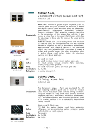 - 12 -
GUCHAE Ottchil,
2-Component Urethane Lacquer-Gold Paint
Industrial Use
Characteristics
Wood-Use A mixture of golden lacquer polymer(YU) and 2K
urethane paint, this paint possesses the attributes of Yellow
and regular Ott-Chil: good thickness, ability to spreadeasily,
scratch-resistant, adhesiveness, antibacterial properties,
fingerprint resistance, TVOCs absorbing properties. According
to the composition of the lacquer-Gold polymer, it can
express a yellow hue or transparent light brown, which has
the advantage of being able to preserve the wood grain's
appearance.
Metal-Use: Mixed from Lacquer-Gold polymer and metal-use
2K urethane paint, this Transparent-Gold paint has excellent
mechanical properties as well as antibacterial, adhesiveness,
wear-resistance, and chemical resistance. An alternative
gilding paint with lacquer(Ott-Chil)'s properties, it reveals a
brilliant and beautiful golden color when laminating a silver
or yellow glossy metal surface (silver, tin, aluminum,
stainless steel, brass, gold, etc).
on paine tree
on leather
on silver foil
Use for wood, for metal
Surface
for wood: furniture, indoor interior, leather, paper, etc...
for metal: jewelry, various emblems, home appliances,
ceramic, various metal products
Kinds for wood: Transparent yellow, for metal: gold color
Specifications 1L, 4L, 18L
Curing time re-coating interval: 6 h.
GUCHAE Ottchil,
UV Curing Lacquer Paint
Industrial Use
Characteristics
This transparent lacquer Paint was developed for UV
light-hardening industrial paint use in order to improve
upon natural lacquer(Ott-Chil)'s delicate drying conditions.
The paint hardens in a very short period of time, and from
fingerprint resistance, antibacterial, anti-fungal, adhesiveness,
TVOC and electromagnetic wave absorbing properties, down
to its coating hardness, it is an outstanding industrial-use
coating material.
PVC flm
on crom coating
Use Wood, metal & Plastics-use
Surface
PET, PVC film, various plastics, metal, home appliances,
refrigerator, car air-conditioning, various emblems, jewelry
and industrial-use metal products
Kinds Transparancy
Specifications 1L, 4L, 18L
Curing time UV curing
 