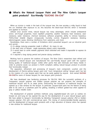 - 3 -
● What’s the Natural Lacquer Paint and The Nine Color’s Lacquer
paint products? Eco-friendly “GUCHAE Ott-Chil”
When an incision is made in the bark of the Lacquer tree, the tree secretes a milky liquid to heal
the cut. Oxidized after exposure to air, this becomes the black-hued Ott-Chil, which is harvested
and applied to furniture.
Utilized since ancient times, natural lacquer has many advantages, which include antibacterial
action, anti-fungal properties, insect repellant properties, weather resistance, heat resistance, wear
resistance, water resistance, chemical resistance, adhesive properties, ability to remove hazardous
TVOCs(Total Volatile Organic Compounds), humidity control, fingerprint resistance, blocking
electromagnetic waves, blocking interference from waterveins, and more.
Nonetheless, there were a number of limitations which prevented lacquer's use as industrial paint
and varnish .
1) it's allergy inducing properties made it difficult for many to use,
2) the dark color of lacquer made expressing vibrant colors impossible,
3) it would react to some metallic pigments which distorted and made it impossible to express its
own color,
4) it required a long drying period and precise drying conditions.
Working hard to preserve the tradition of lacquer, The Nine Color's researchers have refined and
processed a natural lacquer and manufactured the user-friendly lacquer paint with the superior
drying quality of traditional lacquer. Unlike other paints that add chemicals and heavy metals in
order to preserve wood, our product is RoHS compliant, adding natural lacquer product to provide
that functionality instead.
The separation, refinement and processing of lacquer's main component, urushiol, and the
development of thermo-setting lacquer paint and “room temperature setting” lacquer paint has led
to the creation of a new lacquer paint that can be easily applied by anyone. And named GUCHAE
Ott-Chil(The name of Korean lacquer) for new lacquer paint products.
We have developed new hardening processes for Ott-Chil. With the successful synthesis of a
Transparent Lacquer polymer and Golden Lacquer polymer we can preserve the strengths of
traditional lacquer and fix its weak points. Overcoming the limitations of traditional lacquer has
opened up a new window for the lacquer. In particular, Lacquer-Gold paint has the feature of being
able to be used as a substitute paint for gilding, revealing a brilliant golden-hue when applied to
gray or yellow metallic luster.
The development of polymer synthesis methods using vegetable-based oils such as cashew oil,
linseed oil, and tung oil, has opened the way for the development of a pure natural lacquer paint.
We have added to lacquer's functionality by blending Transparent Lacquer polymer (PU) or Golden
Lacquer polymer (YU) with commercial-use paint. This mixing of environmentally-friendly pigments
and the development of lacquer paint products with a high saturation of diverse colors has opened
a new window for traditional lacquer.
 