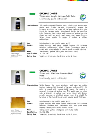- 6 -
GUCHAE Ottchil,
Waterbased Acrylic Lacquer-Gold Paint
Eco-friendly paint certification
Characteristics This environmentally-friendly paint, mixed from water-based
acrylic and Golden Lacquer polymers(YU), shares the
inherent attributes or uses of Lacquer polymer(PU), also
found in Lacquer paint. Waterbased Acrylic Lacquer-Gold
Paint, however, has a clear and transparent yellow hue that
shows up well on wood, wall paper, and paper flooring.
When brass powder is added it makes a brilliant
golden-hue.
Water-based
Lacquer-Gold on
pinewood
Use Building(interior or exterior paint work)
Surface paper flooring, wall paper, indoor interior, DIY furniture,
wooden children'stoys. When Yellow Transparent paint is
mixed with brass powder, it can be used for gold coloring.
Kinds Transparency yellow color(gloss, semi-matt, matt)
Specifications 1L, 10L, 18L
Curing time Tack-free: 30 minutes, hard time: under 2 hours
GUCHAE Ottchil,
Waterbased Urethane Lacquer-Gold
Paint
Eco-friendly paint certification
Characteristics While having the same attributes and uses as golden
Lacquer polymer(YU), instead of lacquer polymers(PU), this
paint is mixed with Lacquer-Gold, giving the coating a
generally transparent yellow hue. This paint can be mixed
with a diversity of colors, and when mixed with bronze
powder can express a brilliant golden color. It is suitable for
furniture or hardwood floors which require good thickness.
water-based
lacquer-Gold on
paper flooring
Use Building(interior or exterior paint work)
Surface paper flooring, wall paper, indoor interior-use, DIY furniture,
wooden children's toys, hardwood floor and other wood
flooring, wood paint-use for humid places
Kinds Transparency yellow color(gloss, semi-matt, matt)
Specifications 1L, 10L, 18L
Curing time Tack-free: 30 minutes, hard time: under 2 hours
 