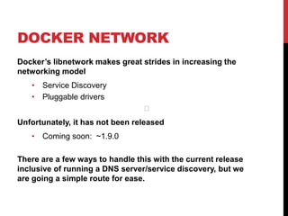 DOCKER NETWORK
Docker’s libnetwork makes great strides in increasing the
networking model
• Service Discovery
• Pluggable drivers
Unfortunately, it has not been released
• Coming soon: ~1.9.0
There are a few ways to handle this with the current release
inclusive of running a DNS server/service discovery, but we
are going a simple route for ease.
﻿
 