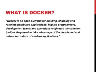 WHAT IS DOCKER?
“Docker is an open platform for building, shipping and
running distributed applications. It gives programmers,
development teams and operations engineers the common
toolbox they need to take advantage of the distributed and
networked nature of modern applications.”
 