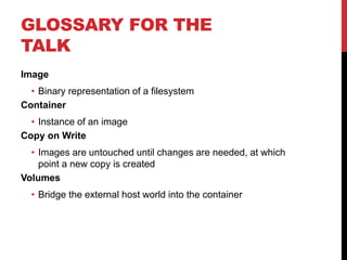 GLOSSARY FOR THE
TALK
Image
• Binary representation of a filesystem
Container
• Instance of an image
Copy on Write
• Images are untouched until changes are needed, at which
point a new copy is created
Volumes
• Bridge the external host world into the container
 