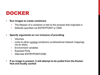 DOCKER
• Run images to create containers
• The lifespan of a container is tied to the process that originates it
• Defaults specified via ENTRYPOINT or CMD
• Specify arguments on run inclusive of providing
• Volumes
• Links to other running containers (unidirectional network mappings
via an alias)
• Environment variables
• Exposed Ports
• Alternate ENTRYPOINT/CMD
• If an image is present, it will attempt to be pulled from the Docker
Hub and locally cached
 