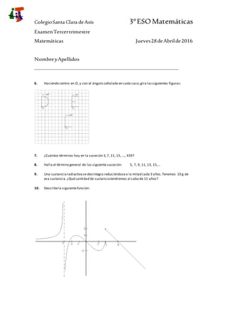 ColegioSanta Clara deAsís 3ºESOMatemáticas
ExamenTercertrimestre
Matemáticas Jueves28deAbrilde2016
NombreyApellidos
_______________________________________________________________
6. Haciendo centro en O, y con el ángulo señalado en cada caso,gira lassiguientes figuras:
7. ¿Cuántos términos hay en la sucesión 3,7, 11, 15, ..., 439?
8. Halla el término general de las siguiente sucesión: 5, 7, 9, 11, 13, 15,...
9. Una sustanciaradiactivasedesintegra reduciéndosea la mitad cada 3 años.Tenemos 10 g de
esa sustancia.¿Quécantidad de sustanciatendremos al cabo de 15 años?
10. Describela siguientefunción:
 