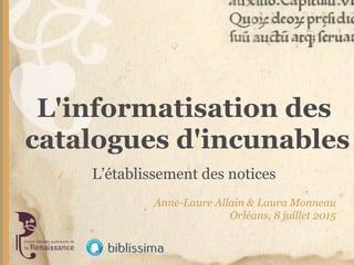L'informatisation des
catalogues d'incunables
Anne-Laure Allain & Laura Monneau
Orléans, 8 juillet 2015
L’établissement des notices
 