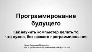 Программирование
будущего
Как научить компьютер делать то,
что нужно, без всякого программирования
Денис Сергеевич Перевал...
