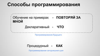Способы программирования
Процедурный - КАК
Декларативный - ЧТО
Обучение на примерах - ПОВТОРЯЙ ЗА
МНОЙ
Программирование будущего
Программирование сегодняшнего дня
 