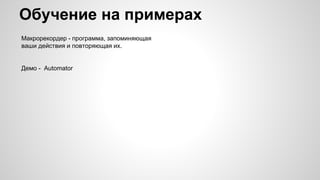 Обучение на примерах
Макрорекордер - программа, запоминяющая
ваши действия и повторяющая их.
Демо - Automator
 