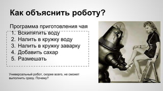 Как объяснить роботу?
Программа приготовления чая
1. Вскипятить воду
2. Налить в кружку воду
3. Налить в кружку заварку
4. Добавить сахар
5. Размешать
Универсальный робот, скорее всего, не сможет
выполнить сразу. Почему?
 