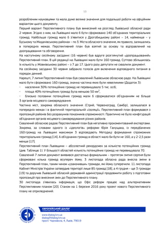 розробленим науковцями та мала дуже велике значення для подальшої роботи на офіційним
варіантом цього документу.
Перший варіант Перспективного плану був винесений на розгляд Львівської обласної ради
2 червня. Згідно з ним, на Львівщині мало б бути сформовано 140 об’єднаних територіальних
громад. Найбільше громад мало б з’явитися у Дрогобицькому районі – 14, найменше – у
Буському та Жидачівському районах – по 3. Міста обласного значення, як правило, залишались
в попередніх межах. Перспективний план був взятий за основу та відправлений на
доопрацювання та обговорення.
На наступному сесійному засіданні (16 червня) був вдруге розглянутий «доопрацьований»
Перспективний план. В цій редакції на Львівщині мало бути 160 громад. Суттєво збільшилась
їх кількість у Жовківському районі – з 7 до 17. Цього разу депутати не схвалили документ.
На сесійному засіданні 30 червня забракло голосів для включення відповідного питання в
порядок денний.
Нарешті, 7 липня Перспективний план був схвалений Львівською обласною радо. На Львівщині
мало бути сформовано 160 громад, значна частина яких були невеликими (Додаток 3):
- населення 30% потенційних громад не перевищувало 5 тис. осіб;
- площа 40% потенційних громад була меншою 50 км2
,
- близько половини потенційних громад мали б сформуватися об’єднанням не більше
3 органів місцевого самоврядування.
Частина міст, зокрема обласного значення (Стрий, Червоноград, Самбір), залишалася в
попередніх межах і в фактичній територіальній «ізоляції». Перспективний план формувався з
пропозицій районів без розрахунків показників спроможності. Практично не було конфігурацій
об’єднання органів місцевого самоврядування різних районів.
Схвалений обласною радою Перспективний план був негативно прокоментований експертами.
Зокрема, за словами одного із «ідеологів» реформи Юрія Ганущака, із передбачених
160 громад на Львівщині максимум 3 відповідають Методиці формування спроможних
територіальних громад [14]. А об’єднаних громад в області мало би бути не 160, а у 2-2,5 рази
менше [17].
Перспективний план Львівщини – абсолютний рекордсмен за кількістю потенційних громад
(див. Таблицю 1). У більшості областей кількість потенційних громад не перевищувала 70.
Схвалений 7 липня документ виявився достатньо формальним – протягом липня-серпня були
сформовані кілька громад всупереч йому. 3 листопада обласна рада внесла зміни в
Перспективний план, таким чином «узаконивши» громади, які йому суперечили. 11 листопада
Кабінет Міністрів України затвердив території лише 85 громад [18], а 4 грудня – ще 3 громади
[19] та доручив Львівській обласній державній адміністрації продовжити роботу з підготовки
пропозицій про внесення змін до Перспективного плану.
30 листопада з’явилась інформація, що Офіс реформ працює над альтернативним
Перспективним планом [20]. Станом на 1 березня 2016 року проект нового Перспективного
плану не оприлюднений.
 
