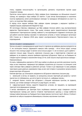 плану, надавав консультаційну та організаційну допомогу ініціативним групам щодо
створення громад.
Протягом липня-серпня діяльність Офісу реформ була спрямована на збільшення кількості
громад, які проведуть перші вибори 25 жовтня. З цією метою безпосередньо в населених
пунктах відбувались виїзні роз’яснювальні семінари та громадські обговорення за участі та,
часто, за ініціативи Офісу реформ.
В період після перших виборів Офіс реформ сприяв громадам у вирішенні проблем з
перереєстрацією, формуванням бюджетів тощо.
30 листопада з’явилась інформація, що Офіс реформ починає роботу над альтернативним
варіантом Перспективного плану. При цьому основна увага приділятиметься фінансовій
спроможності територіальних громад, наявності у них відповідного кадрового потенціалу. До
цієї роботи залучені фахівці наукових та навчальних установ, а також громадські організації
[20]. Станом на 1 березня 2016 року проект альтернативного Перспективного плану не
оприлюднений.
Органи місцевого самоврядування
Органи місцевого самоврядування щодо їхнього ставлення до реформи доцільно розділити на
ті, які потенційно можуть сформувати навколо себе громаду – міста (міські ради), селища
міського типу (селищні ради) та великі села (сільські ради) і ті, які не можуть цього зробити –
невеликі сільські ради. Більшість невеликих сільських рад з пересторогою ставилися до
реформи та, як правило, неохоче приймали пропозиції об’єднання. Через це, на Львівщині не
створені крупні громади (з населенням понад 10 тис. осіб) і всього лише одна міська громада –
Новокалинівська.
На жаль, інформаційна кампанія в 2015 році майже не дійшла до жителів населених пунктів,
перш за все невеликих. Інформація про реформу потрапляла до сільських та селищних голів
через семінари Офісу реформ в районних центрах. Голови ж цю інформацію та саму реформу
трактували дуже довільно, враховуючи перш за все свої інтереси та розуміючи загрозу втрати
влади внаслідок об’єднання.
Ключові фактори, що «блокували» входження в об’єднання невеликих сільських рад:
1. земельний: в містах, як правило, не залишилось вільних територій для розвитку і жителі
прилеглих сіл побоювались, що міста просто поглинуть їх, «забравши землю»;
2. владний: баланс голосів при об’єднанні з більшим населеним пунктом, як правило,
означає, що голова громади та більшість в раді будуть «не свої»;
3. інфраструктурний: боязнь закриття бюджетних установ, які працюють на відповідній
території після формування громади.
З метою нівелювання цих факторів була ініційована кампанія щодо створення статутів
територіальних громад для захисту інтересів територіальних одиниць у складі майбутніх
громад (найактивнішими на Львівщині були представники політичної партії «Воля»). В області
кампанія не набула поширення обмежившись кількома населеними пунктами.
 