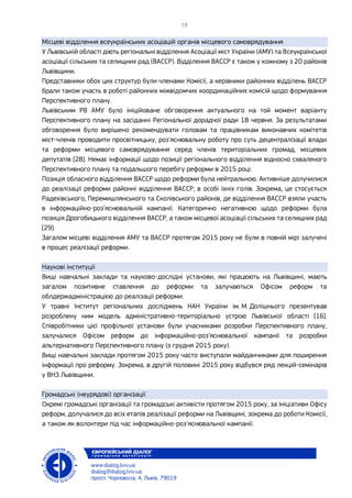 Місцеві відділення всеукраїнських асоціацій органів місцевого самоврядування
У Львівській області діють регіональні відділення Асоціації міст України (АМУ) та Всеукраїнської
асоціації сільських та селищних рад (ВАССР). Відділення ВАССР є також у кожному з 20 районів
Львівщини.
Представники обох цих структур були членами Комісії, а керівники районних відділень ВАССР
брали також участь в роботі районних міжвідомчих координаційних комісій щодо формування
Перспективного плану.
Львівським РВ АМУ було ініційоване обговорення актуального на той момент варіанту
Перспективного плану на засіданні Регіональної дорадчої ради 18 червня. За результатами
обговорення було вирішено рекомендувати головам та працівникам виконавчих комітетів
міст-членів проводити просвітницьку, роз’яснювальну роботу про суть децентралізації влади
та реформи місцевого самоврядування серед членів територіальних громад, місцевих
депутатів [28]. Немає інформації щодо позиції регіонального відділення відносно схваленого
Перспективного плану та подальшого перебігу реформи в 2015 році.
Позиція обласного відділення ВАССР щодо реформи була нейтральною. Активніше долучилися
до реалізації реформи районні відділення ВАССР, в особі їхніх голів. Зокрема, це стосується
Радехівського, Перемишлянського та Сколівського районів, де відділення ВАССР взяли участь
в інформаційно-роз’яснювальній кампанії. Категорично негативною щодо реформи була
позиція Дрогобицького відділення ВАССР, а також місцевої асоціації сільських та селищних рад
[29].
Загалом місцеві відділення АМУ та ВАССР протягом 2015 року не були в повній мірі залучені
в процес реалізації реформи.
Наукові інституції
Вищі навчальні заклади та науково-дослідні установи, які працюють на Львівщині, мають
загалом позитивне ставлення до реформи та залучаються Офісом реформ та
облдержадміністрацією до реалізації реформи.
У травні Інститут регіональних досліджень НАН України ім. М. Долішнього презентував
розроблену ним модель адміністративно-територіально устрою Львівської області [16].
Співробітники цієї профільної установи були учасниками розробки Перспективного плану,
залучалися Офісом реформ до інформаційно-роз’яснювальної кампанії та розробки
альтернативного Перспективного плану (з грудня 2015 року).
Вищі навчальні заклади протягом 2015 року часто виступали майданчиками для поширення
інформації про реформу. Зокрема, в другій половині 2015 року відбувся ряд лекцій-семінарів
у ВНЗ Львівщини.
Громадські (неурядові) організації
Окремі громадські організації та громадські активісти протягом 2015 року, за ініціативи Офісу
реформ, долучалися до всіх етапів реалізації реформи на Львівщині, зокрема до роботи Комісії,
а також як волонтери під час інформаційно-роз’яснювальної кампанії.
 
