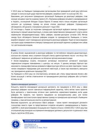 У 2015 році на Львівщині громадськими організаціями був проведений цілий ряд публічних
заходів та консультацій щодо перспектив реформи, зокрема в освіті та культурі [30, 31].
Важливим, для залучення громадських організацій Львівщини до реалізації реформи, став
конкурс місцевих грантів в рамках проекту ЄС «Підтримка реформи місцевого самоврядування
в Україні», оголошений Фондом Східна Європа. В межах якого кілька місцевих організацій
залучені до супроводу громад на різних етапах реалізації реформи (громадського
обговорення, об’єднання, планування діяльності тощо) [32].
25 листопада у Львові за ініціативи громадських організацій відбувся семінар «Громадські
організації в процесі децентралізації», в якому крім представників громадськості участь взяли
керівництво облдержадміністрації, Офісу реформ, науково-дослідних установ [33]. Метою
заходу було обговорити бачення реформи владою та громадськістю Львівщини, а також
виробити формат участі громадських організацій в реалізації реформи. Подія не мала видимих
наслідків щодо пожвавлення співпраці громадських організацій задіяних в реформі між собою
та з регіональною владою.
Бізнес
В цілому бізнес зацікавлений в реалізації реформи та поглибленні процесів децентралізації,
оскільки він отримає змогу отримати більший спектр адміністративних послуг «на місці» без
необхідності звернення до районних чи обласних органів виконавчої влади.
У бізнес-середовищі існують очікування активізації економічної активності внаслідок
перенесення владних повноважень з «центру» на «місця». У даному випадку йдеться про
можливість громад ефективніше розвивати інфраструктурні об’єкти на своїх територіях і таким
чином створювати передумови для залучення інвестицій, а також про можливість зменшити
час проходження дозвільних процедур [34].
На Львівщині в 2015 році не спостерігалось активних дій з боку представників бізнесу або
бізнес-асоціацій з метою сповільнення чи пришвидшення реалізації реформи або суттєвого
впливу на неї.
Проекти міжнародної допомоги
Більшість проектів міжнародної донорської допомоги, які працювали в 2015 році у сфері
реалізації реформи носили навчально-інформаційний характер, тобто метою таких проектів
була допомога у практичному втіленні вже прийнятих нормативно-правових актів щодо
реформи. Як правило, такі проекти працювали на всеукраїнському рівні, але їхніми
бенефіціарами часто виступали представники громад чи громадських організацій з Львівщини
(зокрема, у ході регіональних візитів чи регрантування).
Важливо відзначити, що регіональні Офіси реформ – також проект міжнародної допомоги
(«Ініціатива захисту прав та представлення інтересів місцевого самоврядування в Україні»
(«ДІАЛОГ»), який реалізовувався Асоціацією міст України спільно з USAID) [35]. У 2015 році був
оголошений ряд конкурсів на отримання міжнародної допомоги, результати та діяльності яких
будуть протягом 2016 року.
 