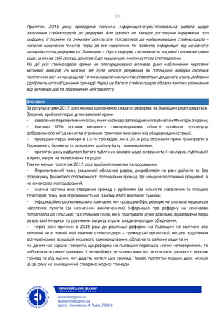 Протягом 2015 року проведена потужна інформаційно-роз’яснювальна робота щодо
залучення стейкхолдерів до реформи. Але далеко не завжди достовірна інформація про
реформу, її терміни та очікувані результати потрапляла до найважливіших стейкхолдерів –
жителів населених пунктів, перш за все невеликих. Як правило, інформація від основного
«комунікатора» реформи на Львівщині – Офісу реформ, «зупинялася» на рівні голови місцевої
ради, а він на свій розсуд доносив її до мешканців, інколи суттєво спотворюючи.
На дії усіх стейколдерів прямо чи опосередковано впливав факт наближення чергових
місцевих виборів 25 жовтня. Не було чіткого розуміння як потенційні виборці окремих
політичних сил чи кандидатів і в яких населених пунктах ставляться до даного етапу реформи
(добровільного об’єднання громад). Через це багато стейкхолдерів обрали тактику утримання
від активних дій та збереження нейтралітету.
Висновки
За результатами 2015 року можна однозначно сказати: реформа на Львівщині реалізовується.
Зокрема, зроблені перші дуже важливі кроки:
- схвалений Перспективний план, який частково затверджений Кабінетом Міністрів України;
- близько 10% органів місцевого самоврядування області пройшли процедуру
добровільного об’єднання та отримали позитивні висновки від облдержадміністрації;
- проведені перші вибори в 15-ти громадах, які в 2016 році отримали прямі трансферти з
Державного бюджету та розширені дохідну базу і повноваження;
- протягом року відбулося багато публічних заходів щодо реформи та її наслідків, публікацій
в пресі, ефірів на телебаченні та радіо.
Тим не менше протягом 2015 році зроблені помилки та прорахунки:
- Перспективний план, схвалений обласною радою, розроблявся на рівні районів та без
розрахунку фінансової спроможності потенційних громад. Це швидше політичний документ, а
не фінансово-господарський;
- значна частина вже створених громад є дрібними (за кількістю населення та площею
територій), тому їхня спроможність на даному етапі викликає сумніви;
- інформаційно-роз’яснювальна кампанія, яку проводив Офіс реформ, не охопила мешканців
населених пунктів (за незначним виключенням). Інформація про реформу на семінарах
потрапляла до сільських та селищних голів, які її трактували дуже довільно, враховуючи перш
за все свої інтереси та розуміючи загрозу втрати влади внаслідок об’єднання;
- через різні причини в 2015 році до реалізації реформи на Львівщині не залучені або
залучені не в повній мірі важливі стейкхолдери – громадські організації, місцеві відділення
всеукраїнських асоціацій місцевого самоврядування, обласна та районні ради та ін.
На даний час зарано говорити, що реформа на Львівщині перейшла «точку неповернення» та
набрала позитивної динаміки. У великій мірі це залежатиме від результатів діяльності перших
громад та від оцінки, яку дадуть жителі цих громад. Наразі, протягом перших двох місяців
2016 року на Львівщині не створено жодної громади.
 