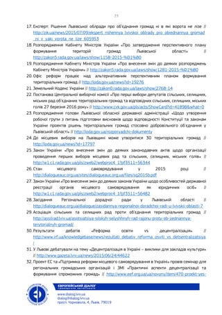 17. Експерт: Рішення Львівської облради про об’єднання громад ні в які ворота не лізе //
http://zik.ua/news/2015/07/09/ekspert_rishennya_lvivskoi_oblrady_pro_obiednannya_gromad
_ni_v_yaki_vorota_ne_lize_605953
18. Розпорядження Кабінету Міністрів України «Про затвердження перспективного плану
формування територій громад Львівської області» //
http://zakon5.rada.gov.ua/laws/show/1158-2015-%D1%80
19. Розпорядження Кабінету Міністрів України «Про внесення змін до деяких розпоряджень
Кабінету Міністрів України» // http://zakon5.rada.gov.ua/laws/show/1281-2015-%D1%80
20. Офіс реформ працює над альтернативним перспективним планом формування
територіальних громад // http://loda.gov.ua/news?id=19276
21. Земельний Кодекс України // http://zakon0.rada.gov.ua/laws/show/2768-14
22. Постанова Центральної виборчої комісії «Про перші вибори депутатів сільських, селищних,
міських рад об’єднаних територіальних громад та відповідних сільських, селищних, міських
голів 27 березня 2016 року» // http://www.cvk.gov.ua/pls/acts/ShowCard?id=41898&what=0
23. Розпорядження голови Львівської обласної державної адміністрації «Щодо утворення
робочої групи з питань підготовки висновків щодо відповідності Конституції та законам
України проектів рішень територіальних громад стосовно добровільного об'єднання у
Львівській області» // http://loda.gov.ua/rozporyadchi-dokumenty
24. До місцевих виборів на Львівщині може утворитися 30 територіальних громад //
http://loda.gov.ua/news?id=17797
25. Закон України «Про внесення змін до деяких законодавчих актів щодо організації
проведення перших виборів місцевих рад та сільських, селищних, міських голів» //
http://w1.c1.rada.gov.ua/pls/zweb2/webproc4_1?pf3511=56344
26. Стан місцевого самоврядування у 2015 році //
http://dialogueauc.org.ua/sites/dialogueauc.org.ua/files/sg2015b.pdf
27. Закон України «Про внесення змін до деяких законів України щодо особливостей державної
реєстрації органів місцевого самоврядування як юридичних осіб» //
http://w1.c1.rada.gov.ua/pls/zweb2/webproc4_1?pf3511=56482
28. Засідання Регіональної дорадчої ради у Львівській області //
http://dialogueauc.org.ua/dialogue/zasidannya-regionalnoi-doradchoi-radi-u-lvivskii-oblasti-7
29. Асоціація сільських та селищних рад проти об’єднання територіальних громад //
http://assilrad.lviv.ua/asotsiatsiya-silskyh-selyshhnyh-rad-rajonu-proty-ob-yednannya-
terytorialnyh-gromad/
30. Результати дебатів «Реформа освіти vs децентралізація» //
http://www.irf.ua/knowledgebase/news/rezultati_debativ_reforma_osviti_vs_detsentralizatsiya
/
31. У Львові дебатували на тему «Децентралізація в Україні – виклики для закладів культури»
// http://www.gazeta.lviv.ua/news/2015/06/24/44622
32. Проект ЄС та «Підтримка реформи місцевого самоврядування в Україні» провів семінар для
регіональних громадських організацій і ЗМІ «Практичні аспекти децентралізації та
формування спроможних громад» // http://www.eef.org.ua/ua/novyny/item/470-proekt-yes-
 