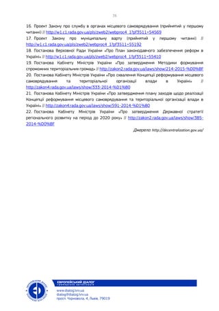 16. Проект Закону про службу в органах місцевого самоврядування (прийнятий у першому
читанні) // http://w1.c1.rada.gov.ua/pls/zweb2/webproc4_1?pf3511=54569
17. Проект Закону про муніципальну варту (прийнятий у першому читанні) //
http://w1.c1.rada.gov.ua/pls/zweb2/webproc4_1?pf3511=55192
18. Постанова Верховної Ради України «Про План законодавчого забезпечення реформ в
Україні» // http://w1.c1.rada.gov.ua/pls/zweb2/webproc4_1?pf3511=55410
19. Постанова Кабінету Міністрів України «Про затвердження Методики формування
спроможних територіальних громад» // http://zakon2.rada.gov.ua/laws/show/214-2015-%D0%BF
20. Постанова Кабінету Міністрів України «Про схвалення Концепції реформування місцевого
самоврядування та територіальної організації влади в Україні» //
http://zakon4.rada.gov.ua/laws/show/333-2014-%D1%80
21. Постанова Кабінету Міністрів України «Про затвердження плану заходів щодо реалізації
Концепції реформування місцевого самоврядування та територіальної організації влади в
Україні» // http://zakon4.rada.gov.ua/laws/show/591-2014-%D1%80
22. Постанова Кабінету Міністрів України «Про затвердження Державної стратегії
регіонального розвитку на період до 2020 року» // http://zakon2.rada.gov.ua/laws/show/385-
2014-%D0%BF
Джерело: http://decentralization.gov.ua/
 