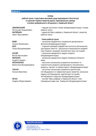 Додаток 4
СКЛАД
робочої групи з підготовки висновків щодо відповідності Конституції
та законам України проектів рішень територіальних громад
стосовно добровільного об'єднання у Львівській області
ЗАМЛИНСЬКИЙ
Ростислав Теодозійович
- перший заступник голови облдержадміністрації, голова
робочої групи
МАТВІЇШИН
Орест Ярославович
- директор Офісу реформ у Львівській області, секретар
робочої групи
Члени робочої групи:
ВОВК
Галина Михайлівна
- начальник бюджетного управління департаменту
фінансів облдержадміністрації
ЖУК
Петро Володимирович
- старший науковий співробітник Інституту регіональних
досліджень імені М. І. Долішнього Національної академії
наук України, кандидат економічних наук (за згодою)
КУСИЙ
Віктор Васильович
- начальник юридичного відділу апарату
облдержадміністрації
МЕЛЬНИК
Андрій Ігорович
- начальник юридичного відділу Львівської обласної
ради
МОСКАЛЕНКО
Валентина Володимирівна
- заступник начальника управління економіки та
стратегічного розвитку департаменту економічного
розвитку торгівлі та промисловості облдержадміністрації
ТКАЧУК
Оксана Василівна
- заступник начальника управління архітектури,
містобудування та інфраструктурних проектів, начальник
відділу містобудування, архітектури та служби
містобудівного кадастру облдержадміністрації
ФІТЬО
Андріян Мирославович
- експерт Офісу реформ у Львівській області, член
Громадської ради при Львівській облдержадміністрації
 