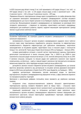 Із 633 сільських рад області понад 3 тис. осіб проживають в 65 радах; більше 1 тис. осіб – в
437 радах; менше 1 тис. осіб – в 131 радах; сільські ради, в яких 1 населений пункт – 186;
2 населені пункти – 150, а більше 3 населених пунктів – 297 рад.
Переважна більшість територіальних громад через їх роздрібненість та слабку фінансову базу
не спроможні виконувати повноваження місцевого самоврядування. Система місцевого
самоврядування, що існує в Україні загалом та на Львівщині зокрема, не відповідає потребам
суспільства. Функціонування місцевого самоврядування не спрямоване на реалізацію його
основного призначення – створення та підтримку сприятливого життєвого середовища,
необхідного для всебічного розвитку людини, надання мешканцям територіальних громад
якісних та доступних публічних послуг.
Проблеми, які потребують вирішення
Основними проблемами, які стримують розвиток місцевого самоврядування та потребують
нагального вирішення є:
- неспроможність більшості органів місцевого самоврядування надавати якісні публічні
послуги через свою територіальну подрібненість, ресурсну, фінансову та інфраструктурну
незабезпеченість (бюджетна інфраструктура для здійснення повноважень, закріплених
законодавством за місцевими радами, гарантовано існує в сільських радах з чисельністю
понад 2 тис. жителів [4]. Таких рад в Україні було близько 25% на Львівщині – близько 20%);
- складна демографічна ситуація у значній частині територіальних одиниць (прискорена
депопуляція спостерігається в малих сільських радах. Так, з 2003-го до 2009-го року
населення в сільських радах чисельністю менше 1,5 тис. жителів зменшилось більш як на 10%.
У великих сільських, селищних та міських радах міст районного значення таке падіння
уповільнилось, а в багатьох – навіть є певний приріст населення. Це пояснюється в основному
механічним приростом, тобто переїздом молодих сімей до місця роботи [4]);
- дотаційність великої кількості бюджетів органів місцевого самоврядування, що означає
фактичну фінансову залежність від центральних та місцевих органів державної виконавчої
влади (в 2014 році дотаційними в Україні були 97% таких бюджетів, на Львівщині – 90%);
- надмірна централізація повноважень органів виконавчої влади та фактична
відстороненість місцевого самоврядування від вирішення питань у сфері земельних відносин
та планування розвитку територій.
Зволікання з реалізацією реформи потенційно може призвести до серйозних наслідків,
зокрема:
- погіршення стану соціально-економічного розвитку більшості адміністративно-
територіальних одиниць низового (базового) рівня (в першу чергу – сільських) через
неспроможність забезпечити надання послуг належної якості, що призведе до їх спустошення;
- подальший економічний спад та погіршення життєвого рівня населення через
неспроможність органів місцевого самоврядування забезпечити належні передумови для
економічного зростання, низької інвестиційної привабливості територій, неефективності
використання наявних ресурсів;
 