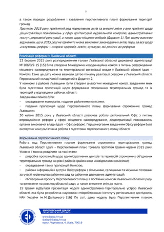 а також порядок розроблення і схвалення перспективного плану формування територій
громад.
Протягом 2015 року прийнятий ряд нормативних актів та внесені зміни у вже прийняті щодо
децентралізації повноважень у сфері архітектурно-будівельного контролю, адміністративних
послуг, державної реєстрації, а також щодо місцевих виборів (Додаток 1). При цьому важливо
відзначити, що в 2015 році не прийнята низка важливих законодавчих актів, перш за все щодо
«галузевих» реформ – охорони здоров’я, освіти, культури, які дотичні до реформи.
Реалізація реформи у Львівській області
23 березня 2015 року розпорядженням голови Львівської обласної державної адміністрації
№ 106/0/5-15 [15] була утворена Міжвідомча координаційна комісія з питань реформування
місцевого самоврядування та територіальної організації влади у Львівській області (далі –
Комісія). Саме цю дату можна вважати датою початку реалізації реформи у Львівській області.
Персональний склад Комісії наведений в Додатку 2.
У кожному з районів Львівщини були створені аналогічні міжвідомчі комісії, завданням яких
була підготовка пропозицій щодо формування спроможних територіальних громад та їх
територій у відповідних районах області.
Завданнями Комісії були:
- опрацювання матеріалів, поданих районними комісіями;
- подання пропозицій щодо Перспективного плану формування спроможних громад
Львівщини.
30 квітня 2015 року у Львівській області розпочав роботу регіональний Офіс з питань
впровадження реформ у сфері місцевого самоврядування, децентралізації повноважень
органів виконавчої влади (далі – Офіс реформ). Першочерговим завданням Офісу реформ була
експертно-консультативна робота з підготовки перспективного плану області.
Формування перспективного плану
Робота над Перспективним планом формування спроможних територіальних громад
Львівської області (далі – Перспективний план) тривала протягом травня-червня 2015 року.
Умовно її можна розділити на такі етапи:
- розробка пропозицій щодо адміністративних центрів та територій спроможних об’єднаних
територіальних громад на рівні районів (районними міжвідомчими комісіями);
- опрацювання таких пропозицій Комісією;
- районні інформаційні зустрічі Офісу реформ з сільськими, селищними та міськими головами
за участі керівництва районних рад та районних державних адміністрацій;
- обговорення проекту Перспективного плану в постійних комісіях Львівської обласної ради
та винесення на розгляд обласної ради, а також внесення змін до нього.
19 травня відбулася презентація моделі адміністративно-територіально устрою Львівської
області, яка була розроблена науковими співробітниками Інституту регіональних досліджень
НАН України ім. М. Долішнього [16]. По суті, дана модель була Перспективним планом,
 