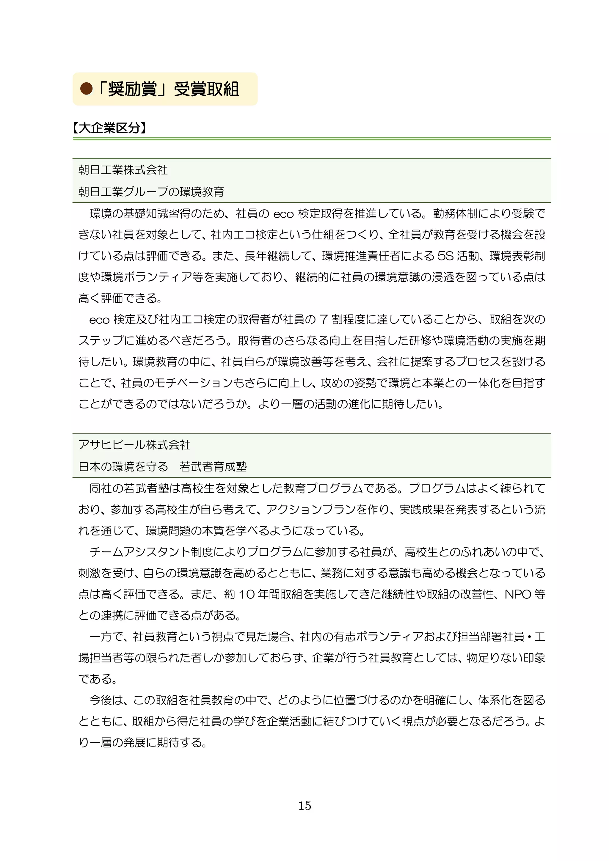 15
朝日工業株式会社
朝日工業グループの環境教育
環境の基礎知識習得のため、社員の eco 検定取得を推進している。勤務体制により受験で
きない社員を対象として、社内エコ検定という仕組をつくり、全社員が教育を受ける機会を設
けている点は評価できる。また、長年継続して、環境推進責任者による 5S 活動、環境表彰制
度や環境ボランティア等を実施しており、継続的に社員の環境意識の浸透を図っている点は
高く評価できる。
eco 検定及び社内エコ検定の取得者が社員の 7 割程度に達していることから、取組を次の
ステップに進めるべきだろう。取得者のさらなる向上を目指した研修や環境活動の実施を期
待したい。環境教育の中に、社員自らが環境改善等を考え、会社に提案するプロセスを設ける
ことで、社員のモチベーションもさらに向上し、攻めの姿勢で環境と本業との一体化を目指す
ことができるのではないだろうか。より一層の活動の進化に期待したい。
アサヒビール株式会社
日本の環境を守る 若武者育成塾
同社の若武者塾は高校生を対象とした教育プログラムである。プログラムはよく練られて
おり、参加する高校生が自ら考えて、アクションプランを作り、実践成果を発表するという流
れを通じて、環境問題の本質を学べるようになっている。
チームアシスタント制度によりプログラムに参加する社員が、高校生とのふれあいの中で、
刺激を受け、自らの環境意識を高めるとともに、業務に対する意識も高める機会となっている
点は高く評価できる。また、約 10 年間取組を実施してきた継続性や取組の改善性、NPO 等
との連携に評価できる点がある。
一方で、社員教育という視点で見た場合、社内の有志ボランティアおよび担当部署社員・工
場担当者等の限られた者しか参加しておらず、企業が行う社員教育としては、物足りない印象
である。
今後は、この取組を社員教育の中で、どのように位置づけるのかを明確にし、体系化を図る
とともに、取組から得た社員の学びを企業活動に結びつけていく視点が必要となるだろう。よ
り一層の発展に期待する。
【大企業区分】
「奨励賞」受賞取組
 