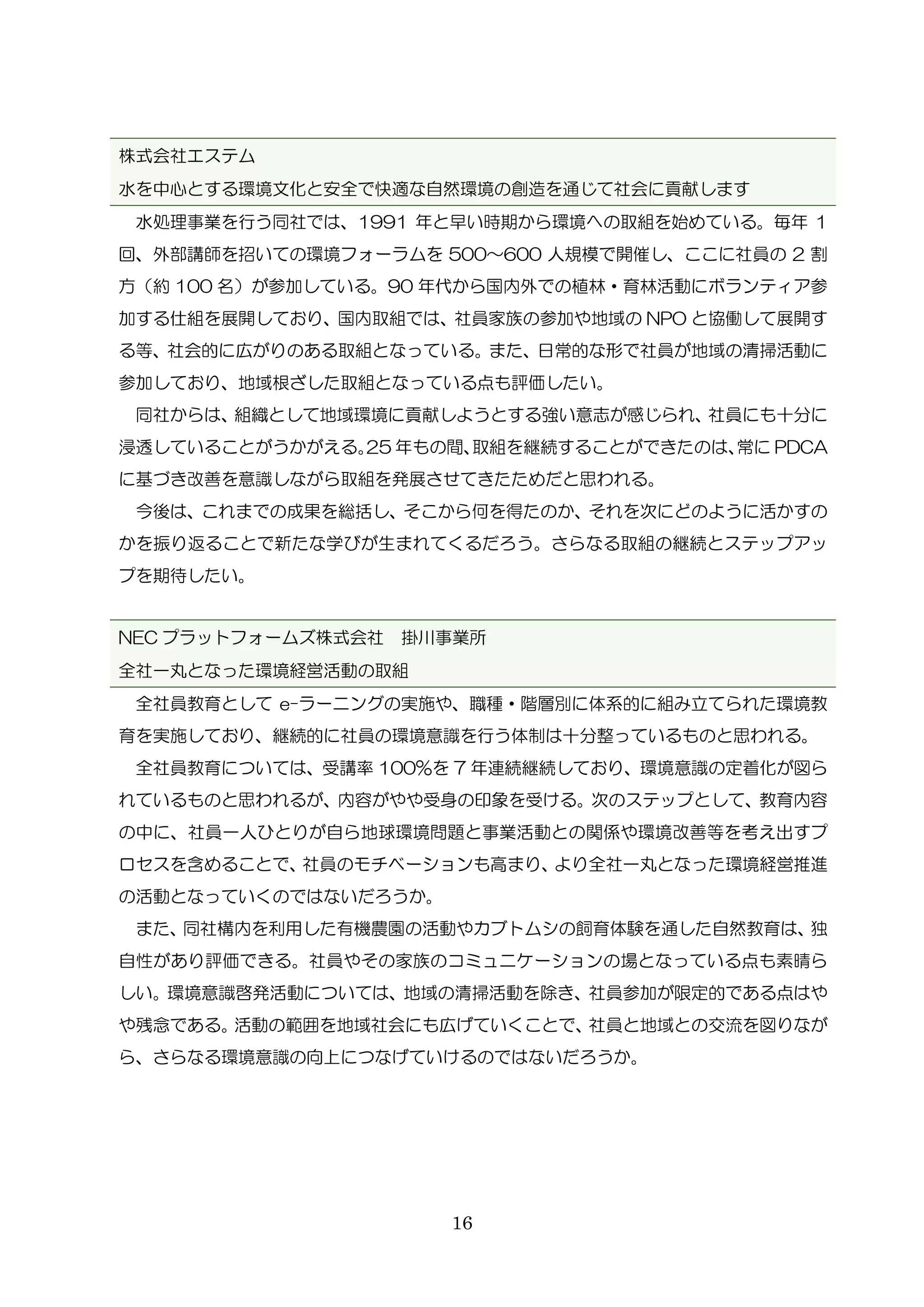 16
株式会社エステム
水を中心とする環境文化と安全で快適な自然環境の創造を通じて社会に貢献します
水処理事業を行う同社では、1991 年と早い時期から環境への取組を始めている。毎年 1
回、外部講師を招いての環境フォーラムを 500～600 人規模で開催し、ここに社員の 2 割
方（約 100 名）が参加している。90 年代から国内外での植林・育林活動にボランティア参
加する仕組を展開しており、国内取組では、社員家族の参加や地域の NPO と協働して展開す
る等、社会的に広がりのある取組となっている。また、日常的な形で社員が地域の清掃活動に
参加しており、地域根ざした取組となっている点も評価したい。
同社からは、組織として地域環境に貢献しようとする強い意志が感じられ、社員にも十分に
浸透していることがうかがえる。25 年もの間、取組を継続することができたのは、常に PDCA
に基づき改善を意識しながら取組を発展させてきたためだと思われる。
今後は、これまでの成果を総括し、そこから何を得たのか、それを次にどのように活かすの
かを振り返ることで新たな学びが生まれてくるだろう。さらなる取組の継続とステップアッ
プを期待したい。
NEC プラットフォームズ株式会社 掛川事業所
全社一丸となった環境経営活動の取組
全社員教育として e-ラーニングの実施や、職種・階層別に体系的に組み立てられた環境教
育を実施しており、継続的に社員の環境意識を行う体制は十分整っているものと思われる。
全社員教育については、受講率 100%を 7 年連続継続しており、環境意識の定着化が図ら
れているものと思われるが、内容がやや受身の印象を受ける。次のステップとして、教育内容
の中に、社員一人ひとりが自ら地球環境問題と事業活動との関係や環境改善等を考え出すプ
ロセスを含めることで、社員のモチベーションも高まり、より全社一丸となった環境経営推進
の活動となっていくのではないだろうか。
また、同社構内を利用した有機農園の活動やカブトムシの飼育体験を通した自然教育は、独
自性があり評価できる。社員やその家族のコミュニケーションの場となっている点も素晴ら
しい。環境意識啓発活動については、地域の清掃活動を除き、社員参加が限定的である点はや
や残念である。活動の範囲を地域社会にも広げていくことで、社員と地域との交流を図りなが
ら、さらなる環境意識の向上につなげていけるのではないだろうか。
 