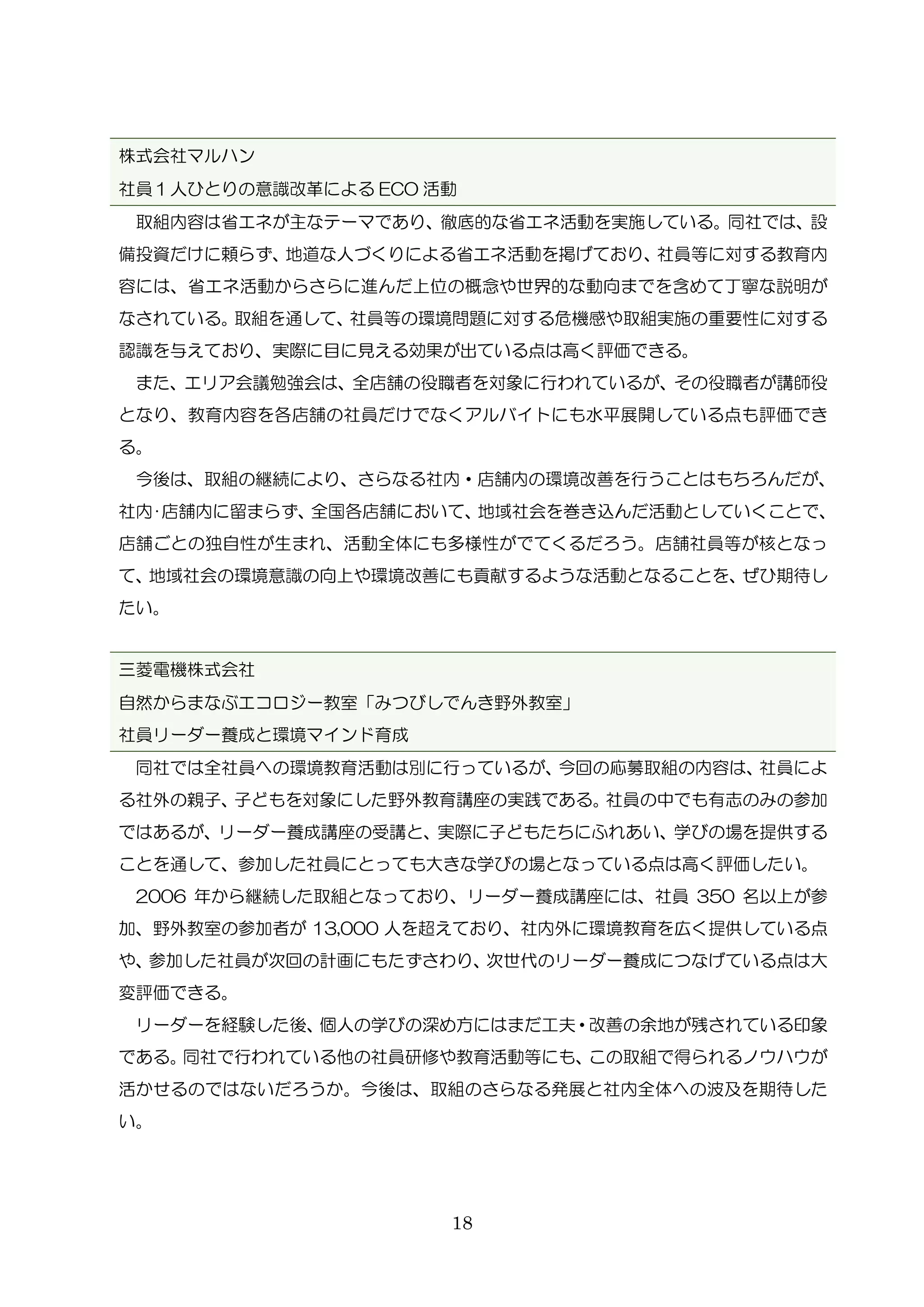 18
株式会社マルハン
社員１人ひとりの意識改革による ECO 活動
取組内容は省エネが主なテーマであり、徹底的な省エネ活動を実施している。同社では、設
備投資だけに頼らず、地道な人づくりによる省エネ活動を掲げており、社員等に対する教育内
容には、省エネ活動からさらに進んだ上位の概念や世界的な動向までを含めて丁寧な説明が
なされている。取組を通して、社員等の環境問題に対する危機感や取組実施の重要性に対する
認識を与えており、実際に目に見える効果が出ている点は高く評価できる。
また、エリア会議勉強会は、全店舗の役職者を対象に行われているが、その役職者が講師役
となり、教育内容を各店舗の社員だけでなくアルバイトにも水平展開している点も評価でき
る。
今後は、取組の継続により、さらなる社内・店舗内の環境改善を行うことはもちろんだが、
社内･店舗内に留まらず、全国各店舗において、地域社会を巻き込んだ活動としていくことで、
店舗ごとの独自性が生まれ、活動全体にも多様性がでてくるだろう。店舗社員等が核となっ
て、地域社会の環境意識の向上や環境改善にも貢献するような活動となることを、ぜひ期待し
たい。
三菱電機株式会社
自然からまなぶエコロジー教室「みつびしでんき野外教室」
社員リーダー養成と環境マインド育成
同社では全社員への環境教育活動は別に行っているが、今回の応募取組の内容は、社員によ
る社外の親子、子どもを対象にした野外教育講座の実践である。社員の中でも有志のみの参加
ではあるが、リーダー養成講座の受講と、実際に子どもたちにふれあい、学びの場を提供する
ことを通して、参加した社員にとっても大きな学びの場となっている点は高く評価したい。
2006 年から継続した取組となっており、リーダー養成講座には、社員 350 名以上が参
加、野外教室の参加者が 13,000 人を超えており、社内外に環境教育を広く提供している点
や、参加した社員が次回の計画にもたずさわり、次世代のリーダー養成につなげている点は大
変評価できる。
リーダーを経験した後、個人の学びの深め方にはまだ工夫・改善の余地が残されている印象
である。同社で行われている他の社員研修や教育活動等にも、この取組で得られるノウハウが
活かせるのではないだろうか。今後は、取組のさらなる発展と社内全体への波及を期待した
い。
 