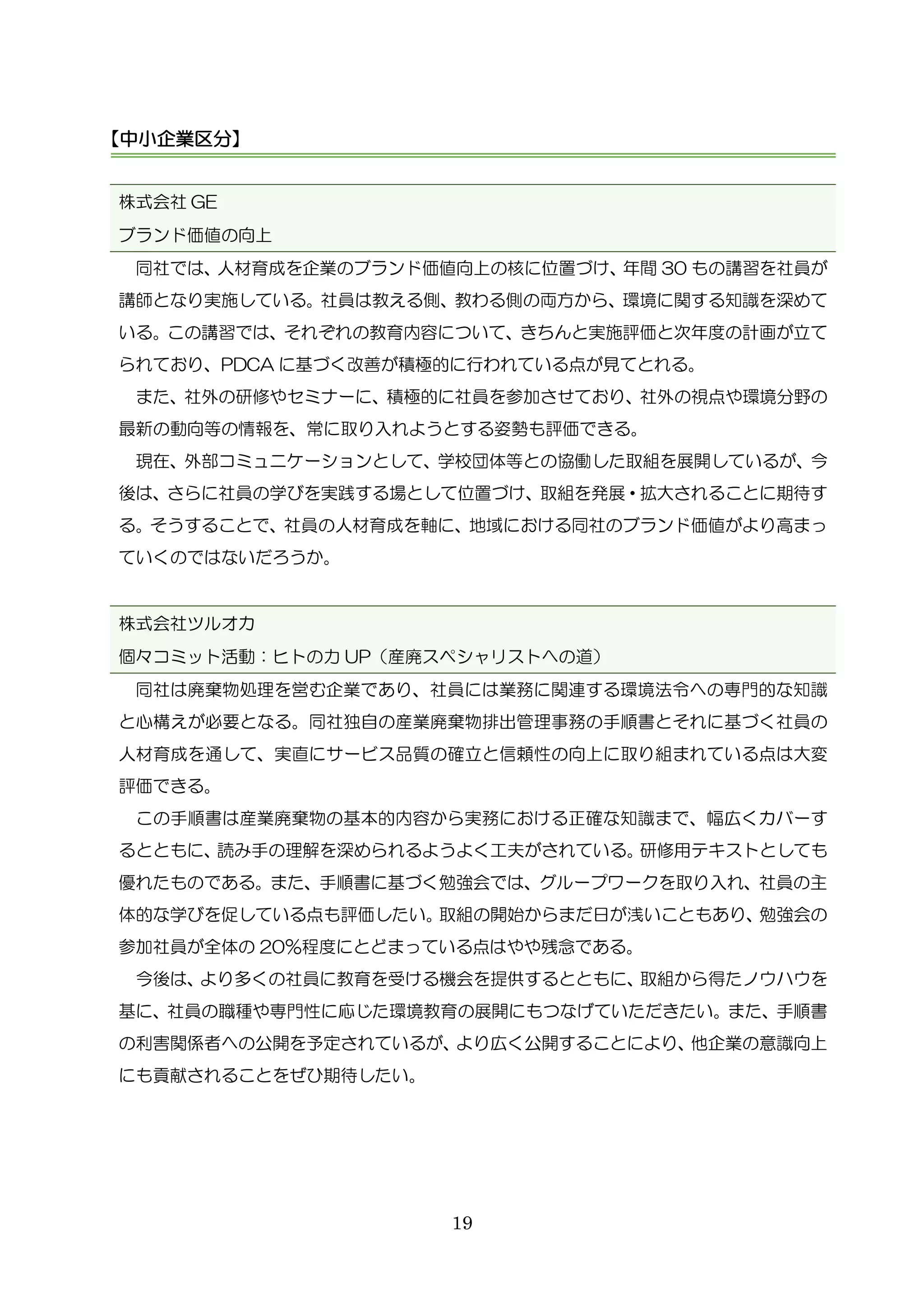 19
株式会社 GE
ブランド価値の向上
同社では、人材育成を企業のブランド価値向上の核に位置づけ、年間 30 もの講習を社員が
講師となり実施している。社員は教える側、教わる側の両方から、環境に関する知識を深めて
いる。この講習では、それぞれの教育内容について、きちんと実施評価と次年度の計画が立て
られており、PDCA に基づく改善が積極的に行われている点が見てとれる。
また、社外の研修やセミナーに、積極的に社員を参加させており、社外の視点や環境分野の
最新の動向等の情報を、常に取り入れようとする姿勢も評価できる。
現在、外部コミュニケーションとして、学校団体等との協働した取組を展開しているが、今
後は、さらに社員の学びを実践する場として位置づけ、取組を発展・拡大されることに期待す
る。そうすることで、社員の人材育成を軸に、地域における同社のブランド価値がより高まっ
ていくのではないだろうか。
株式会社ツルオカ
個々コミット活動：ヒトの力 UP（産廃スペシャリストへの道）
同社は廃棄物処理を営む企業であり、社員には業務に関連する環境法令への専門的な知識
と心構えが必要となる。同社独自の産業廃棄物排出管理事務の手順書とそれに基づく社員の
人材育成を通して、実直にサービス品質の確立と信頼性の向上に取り組まれている点は大変
評価できる。
この手順書は産業廃棄物の基本的内容から実務における正確な知識まで、幅広くカバーす
るとともに、読み手の理解を深められるようよく工夫がされている。研修用テキストとしても
優れたものである。また、手順書に基づく勉強会では、グループワークを取り入れ、社員の主
体的な学びを促している点も評価したい。取組の開始からまだ日が浅いこともあり、勉強会の
参加社員が全体の 20％程度にとどまっている点はやや残念である。
今後は、より多くの社員に教育を受ける機会を提供するとともに、取組から得たノウハウを
基に、社員の職種や専門性に応じた環境教育の展開にもつなげていただきたい。また、手順書
の利害関係者への公開を予定されているが、より広く公開することにより、他企業の意識向上
にも貢献されることをぜひ期待したい。
【中小企業区分】
 