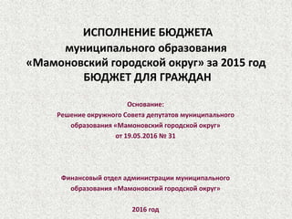 ИСПОЛНЕНИЕ БЮДЖЕТА
муниципального образования
«Мамоновский городской округ» за 2015 год
БЮДЖЕТ ДЛЯ ГРАЖДАН
Основание:
Решение окружного Совета депутатов муниципального
образования «Мамоновский городской округ»
от 19.05.2016 № 31
Финансовый отдел администрации муниципального
образования «Мамоновский городской округ»
2016 год
 