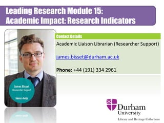 Contact Details
Academic Liaison Librarian (Researcher Support)
james.bisset@durham.ac.uk
Phone: +44 (191) 334 2961
Leading Research Module 15:
Academic Impact: Research Indicators
 