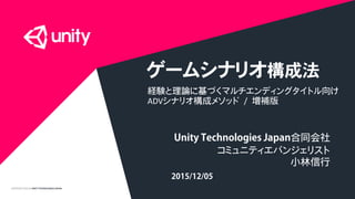 COPYRIGHT2015 @ UNITY TECHNOLOGIES JAPAN
ゲームシナリオ構成法
経験と理論に基づくマルチエンディングタイトル向け
ADVシナリオ構成メソッド / 増補版
Unity Technologies Japan合同会社
コミュニティエバンジェリスト
小林信行
2015/12/05
 